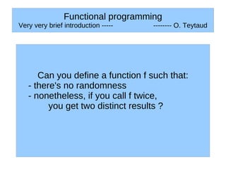 Functional programming
Very very brief introduction -----   -------- O. Teytaud




      Can you define a function f such that:
   - there's no randomness
   - nonetheless, if you call f twice,
         you get two distinct results ?
 