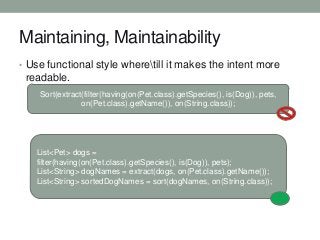 Maintaining, Maintainability
• Use functional style wheretill it makes the intent more

readable.
Sort(extract(filter(having(on(Pet.class).getSpecies(), is(Dog)), pets,
on(Pet.class).getName()), on(String.class));

List<Pet> dogs =
filter(having(on(Pet.class).getSpecies(), is(Dog)), pets);
List<String> dogNames = extract(dogs, on(Pet.class).getName());
List<String> sortedDogNames = sort(dogNames, on(String.class));

 