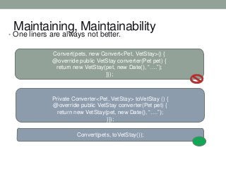 Maintaining, Maintainability

• One liners are always not better.

Convert(pets, new Convert<Pet, VetStay>() {
@override public VetStay converter(Pet pet) {
return new VetStay(pet, new Date(), “….”);
}});

Private Converter<Pet, VetStay> toVetStay () {
@override public VetStay converter(Pet pet) {
return new VetStay(pet, new Date(), “….”);
}});
Convert(pets, toVetStay());

 