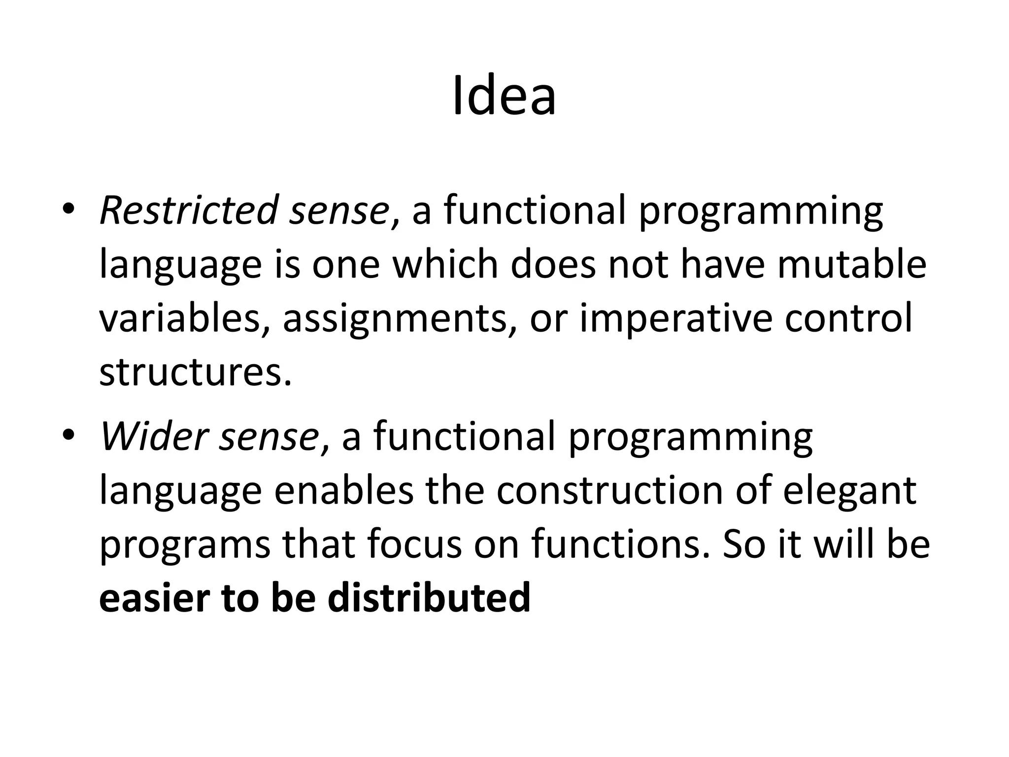 Idea • Restricted sense, a functional programming language is one which does not have mutable variables, assignments, or imperative control structures. • Wider sense, a functional programming language enables the construction of elegant programs that focus on functions. So it will be easier to be distributed