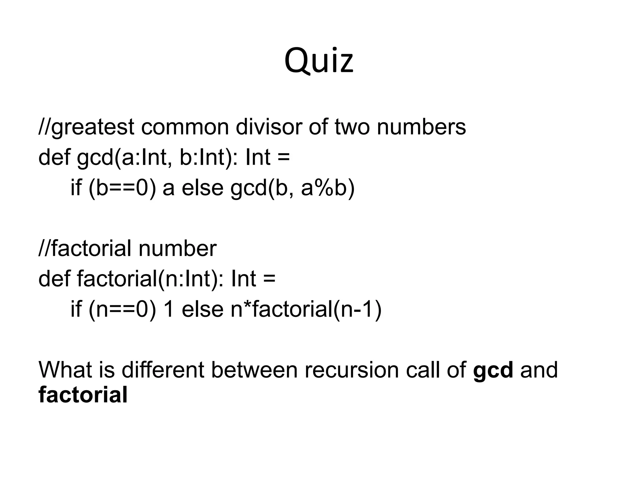 Quiz //greatest common divisor of two numbers def gcd(a:Int, b:Int): Int = if (b==0) a else gcd(b, a%b) //factorial number def factorial(n:Int): Int = if (n==0) 1 else n*factorial(n-1) What is different between recursion call of gcd and factorial