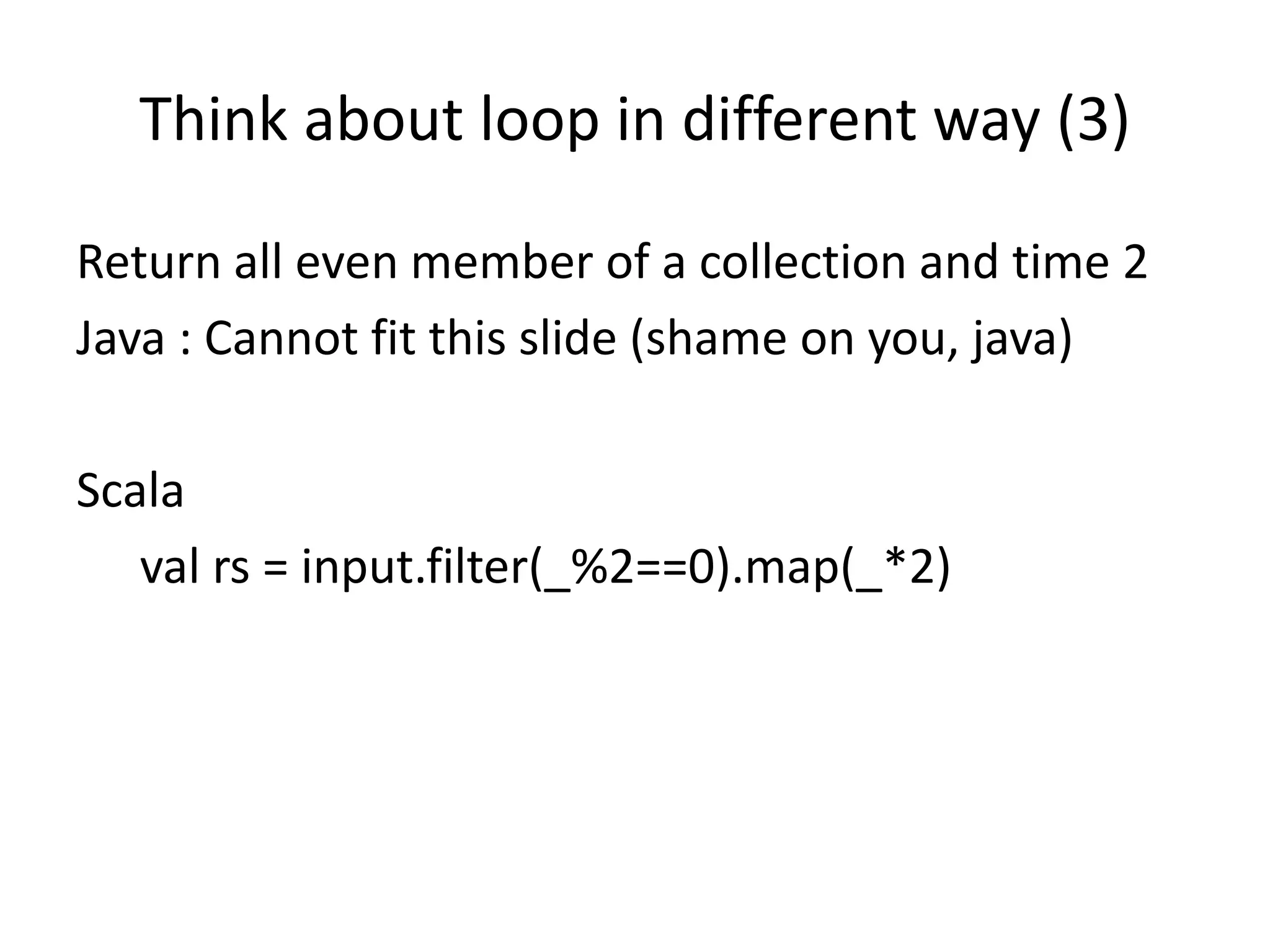 Think about loop in different way (3) Return all even member of a collection and time 2 Java : Cannot fit this slide (shame on you, java) Scala val rs = input.filter(_%2==0).map(_*2)