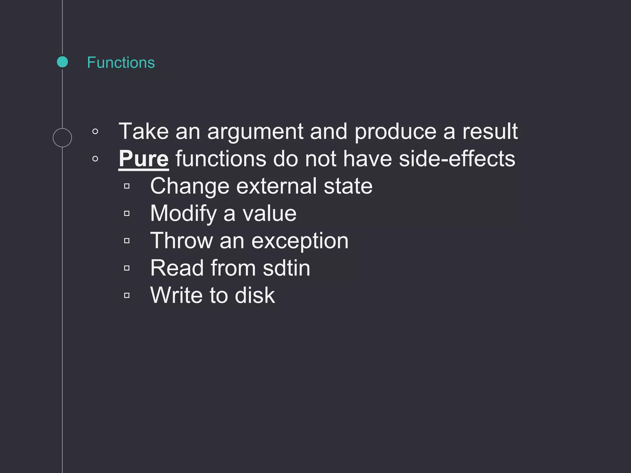 ◦ Take an argument and produce a result
◦ Pure functions do not have side-effects
▫ Change external state
▫ Modify a value
▫ Throw an exception
▫ Read from sdtin
▫ Write to disk
Functions
 
