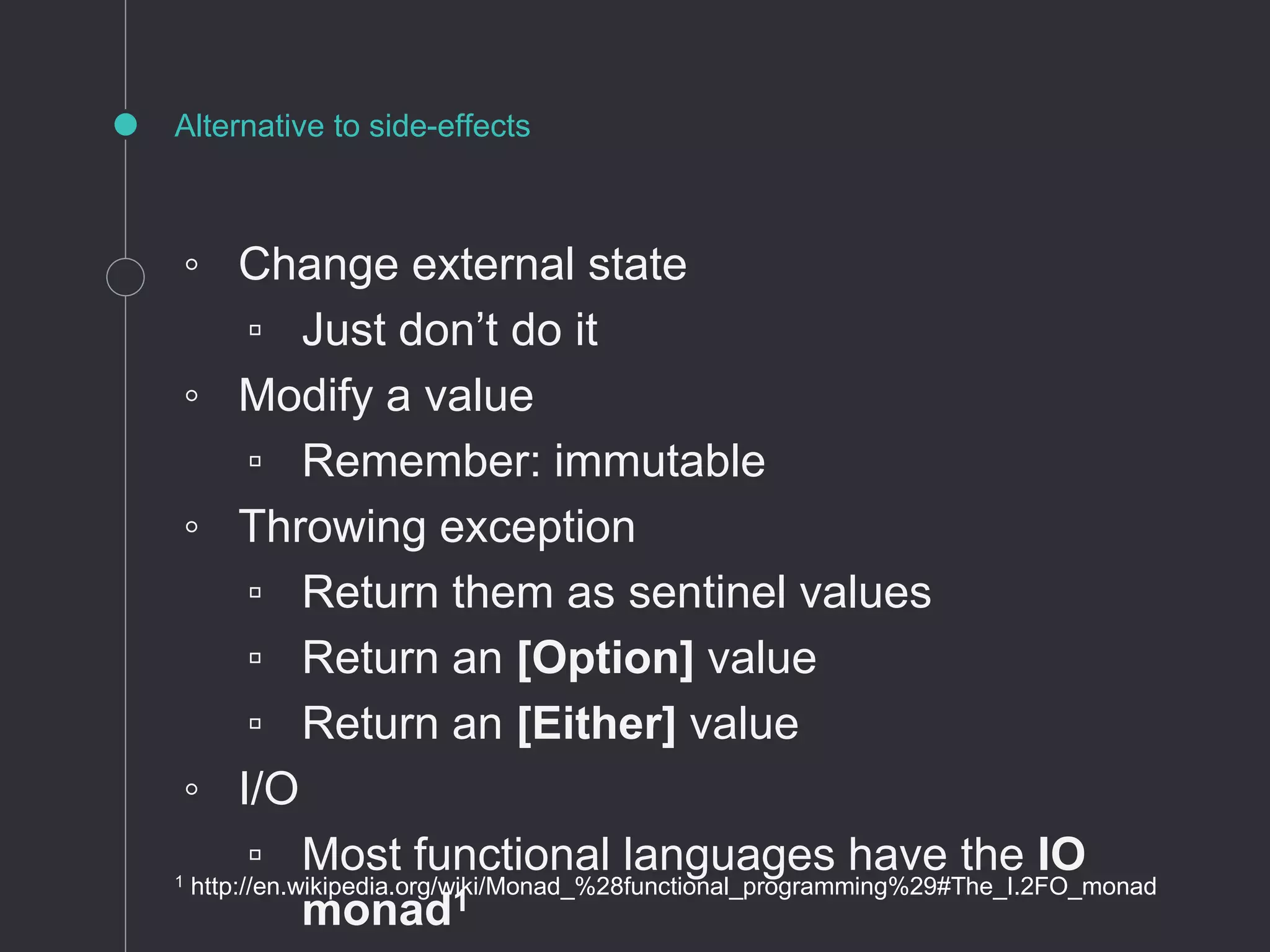 ◦ Change external state
▫ Just don’t do it
◦ Modify a value
▫ Remember: immutable
◦ Throwing exception
▫ Return them as sentinel values
▫ Return an [Option] value
▫ Return an [Either] value
◦ I/O
▫ Most functional languages have the IO
monad1
Alternative to side-effects
1 http://en.wikipedia.org/wiki/Monad_%28functional_programming%29#The_I.2FO_monad
 