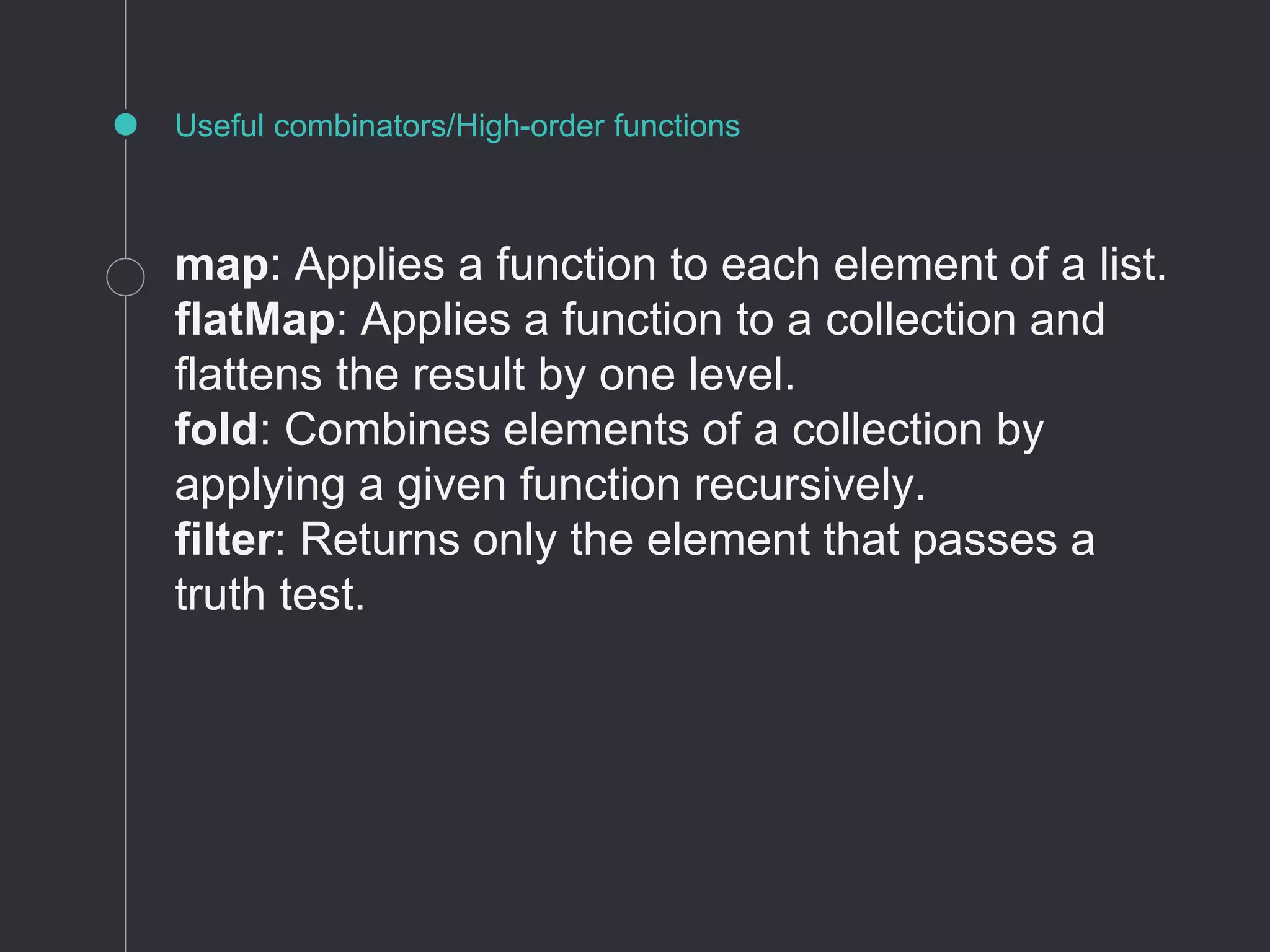 Useful combinators/High-order functions
map: Applies a function to each element of a list.
flatMap: Applies a function to a collection and
flattens the result by one level.
fold: Combines elements of a collection by
applying a given function recursively.
filter: Returns only the element that passes a
truth test.
 