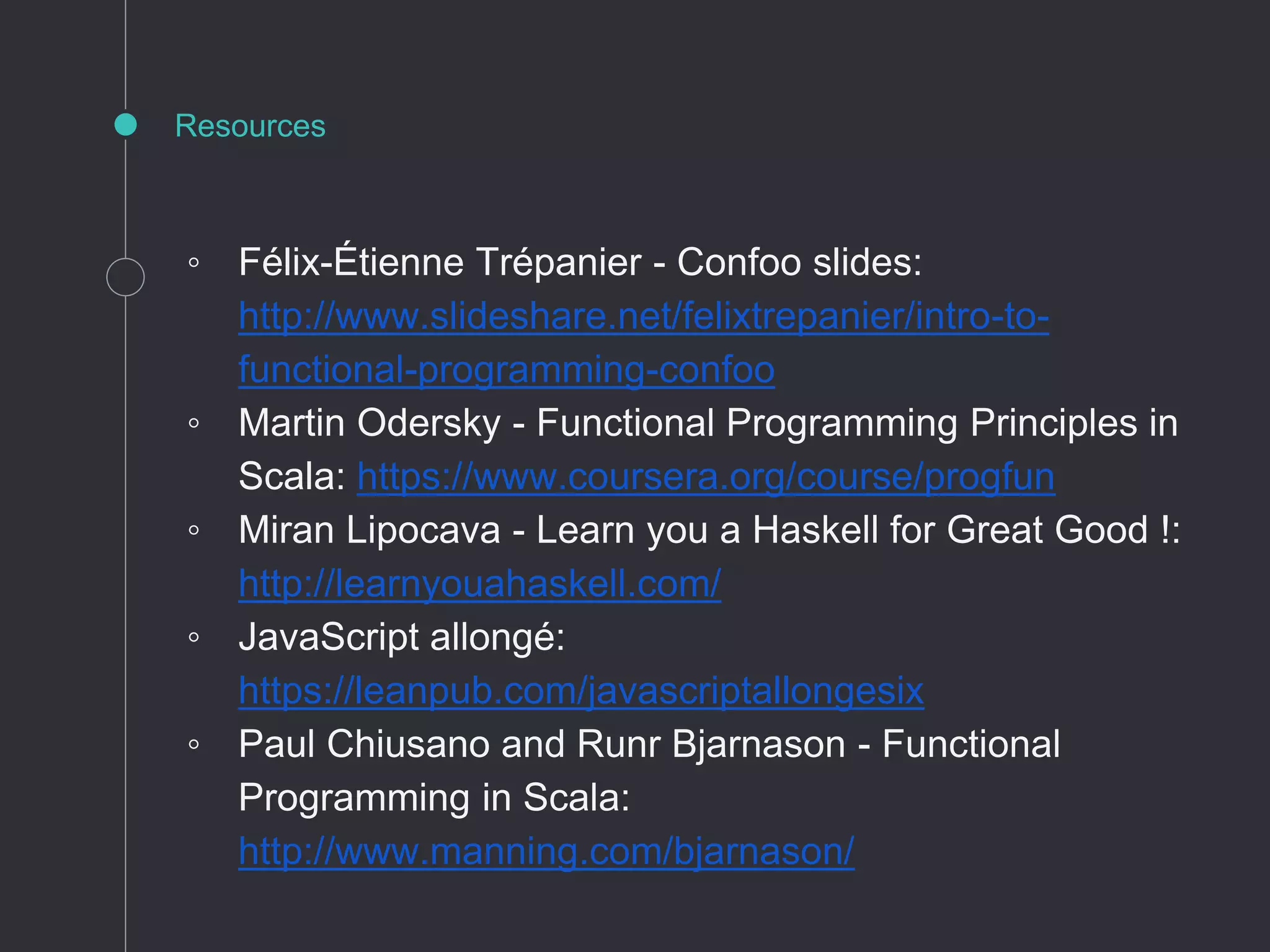 Resources
◦ Félix-Étienne Trépanier - Confoo slides:
http://www.slideshare.net/felixtrepanier/intro-to-
functional-programming-confoo
◦ Martin Odersky - Functional Programming Principles in
Scala: https://www.coursera.org/course/progfun
◦ Miran Lipocava - Learn you a Haskell for Great Good !:
http://learnyouahaskell.com/
◦ JavaScript allongé:
https://leanpub.com/javascriptallongesix
◦ Paul Chiusano and Runr Bjarnason - Functional
Programming in Scala:
http://www.manning.com/bjarnason/
 