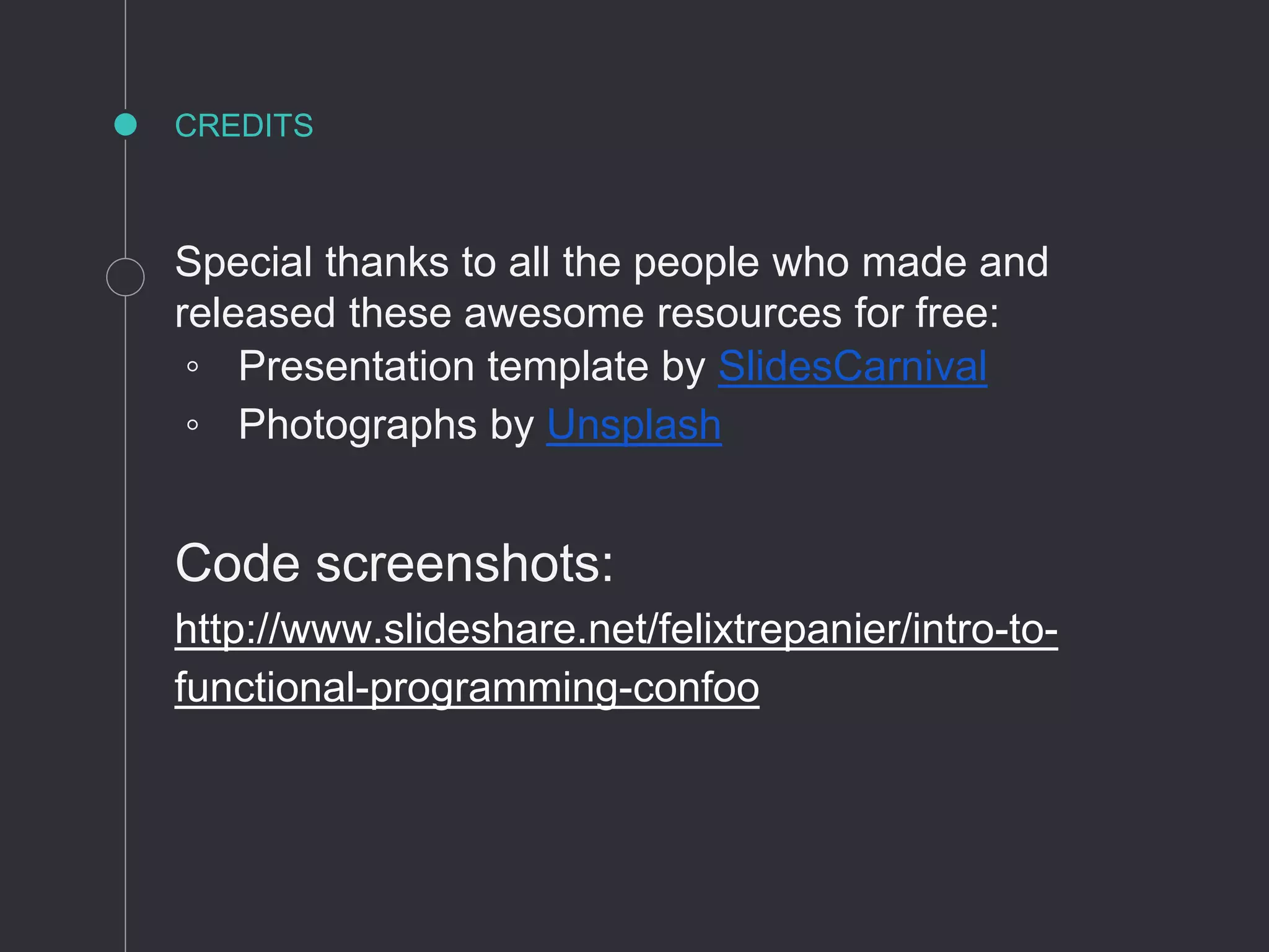 CREDITS
Special thanks to all the people who made and
released these awesome resources for free:
◦ Presentation template by SlidesCarnival
◦ Photographs by Unsplash
Code screenshots:
http://www.slideshare.net/felixtrepanier/intro-to-
functional-programming-confoo
 