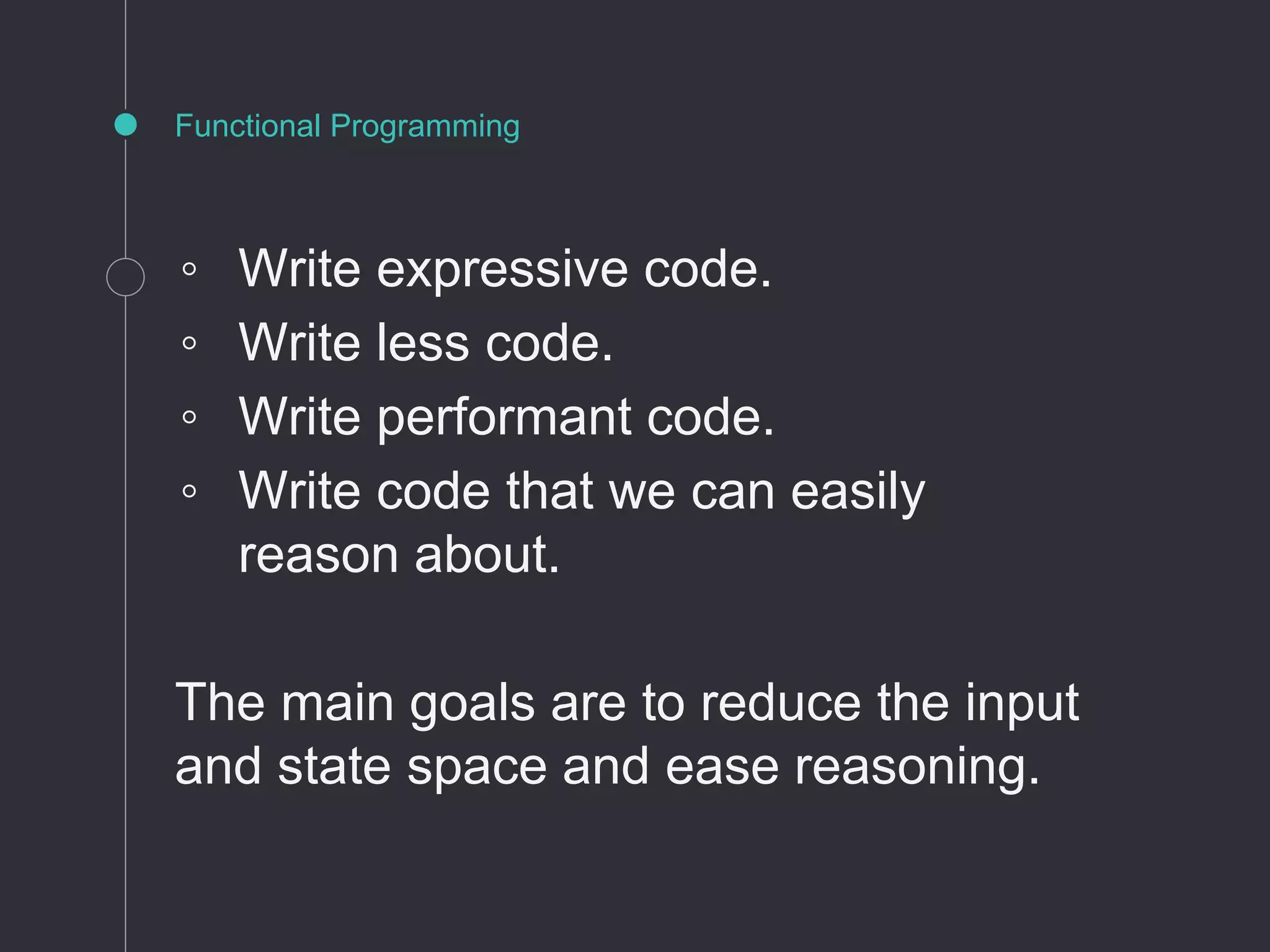 Functional Programming
◦ Write expressive code.
◦ Write less code.
◦ Write performant code.
◦ Write code that we can easily
reason about.
The main goals are to reduce the input
and state space and ease reasoning.
 