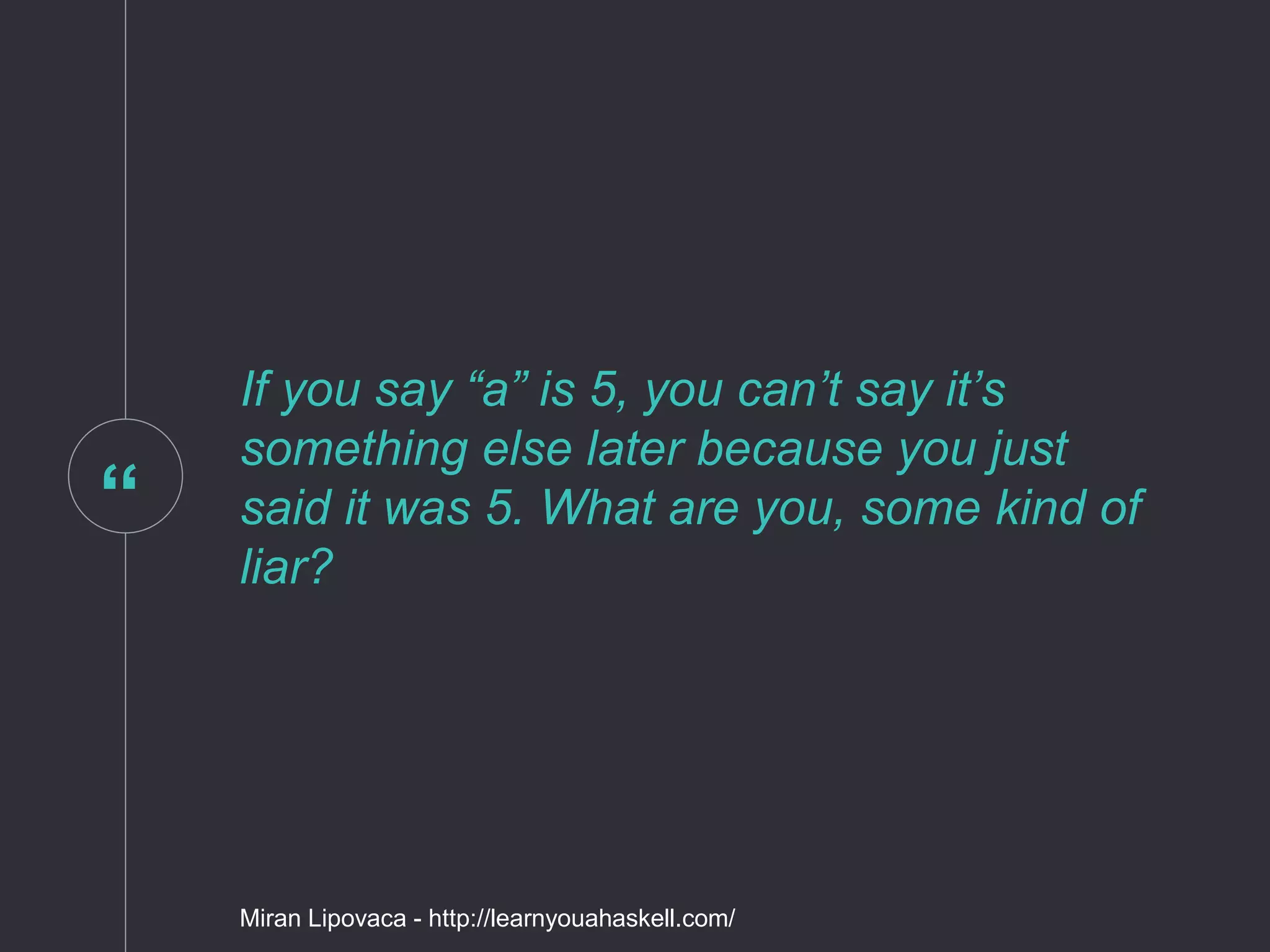 “
If you say “a” is 5, you can’t say it’s
something else later because you just
said it was 5. What are you, some kind of
liar?
Miran Lipovaca - http://learnyouahaskell.com/
 