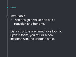 Values
Immutable
◦ You assign a value and can’t
reassign another one.
Data structure are immutable too. To
update them, you return a new
instance with the updated state.
 