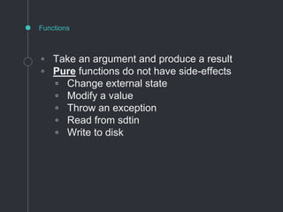 ◦ Take an argument and produce a result
◦ Pure functions do not have side-effects
▫ Change external state
▫ Modify a value
▫ Throw an exception
▫ Read from sdtin
▫ Write to disk
Functions
 