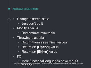 ◦ Change external state
▫ Just don’t do it
◦ Modify a value
▫ Remember: immutable
◦ Throwing exception
▫ Return them as sentinel values
▫ Return an [Option] value
▫ Return an [Either] value
◦ I/O
▫ Most functional languages have the IO
monad1
Alternative to side-effects
1 http://en.wikipedia.org/wiki/Monad_%28functional_programming%29#The_I.2FO_monad
 