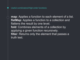 Useful combinators/High-order functions
map: Applies a function to each element of a list.
flatMap: Applies a function to a collection and
flattens the result by one level.
fold: Combines elements of a collection by
applying a given function recursively.
filter: Returns only the element that passes a
truth test.
 