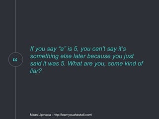 “
If you say “a” is 5, you can’t say it’s
something else later because you just
said it was 5. What are you, some kind of
liar?
Miran Lipovaca - http://learnyouahaskell.com/
 