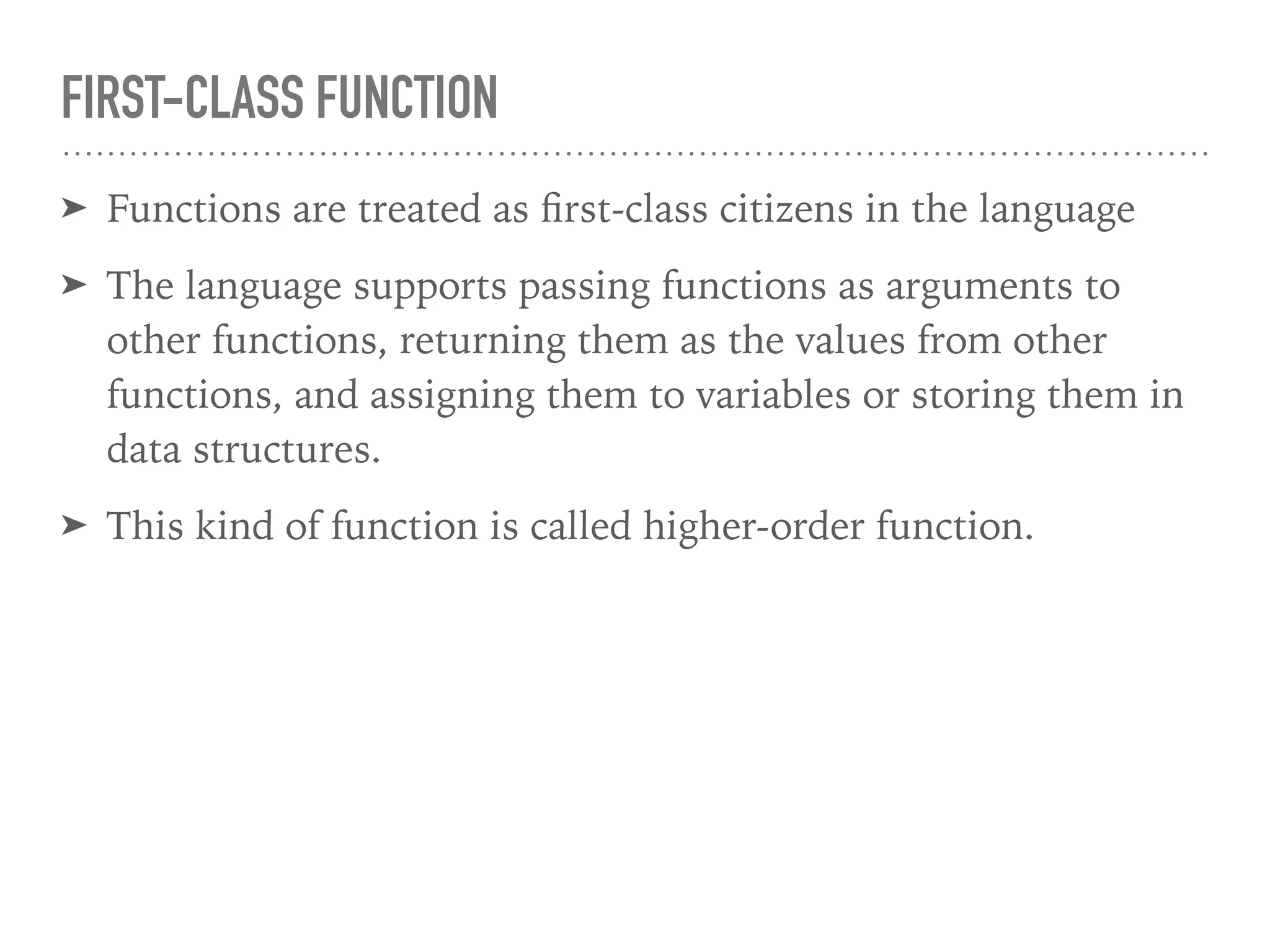 FIRST-CLASS FUNCTION
➤ Functions are treated as ﬁrst-class citizens in the language
➤ The language supports passing functions as arguments to
other functions, returning them as the values from other
functions, and assigning them to variables or storing them in
data structures.
➤ This kind of function is called higher-order function.
 