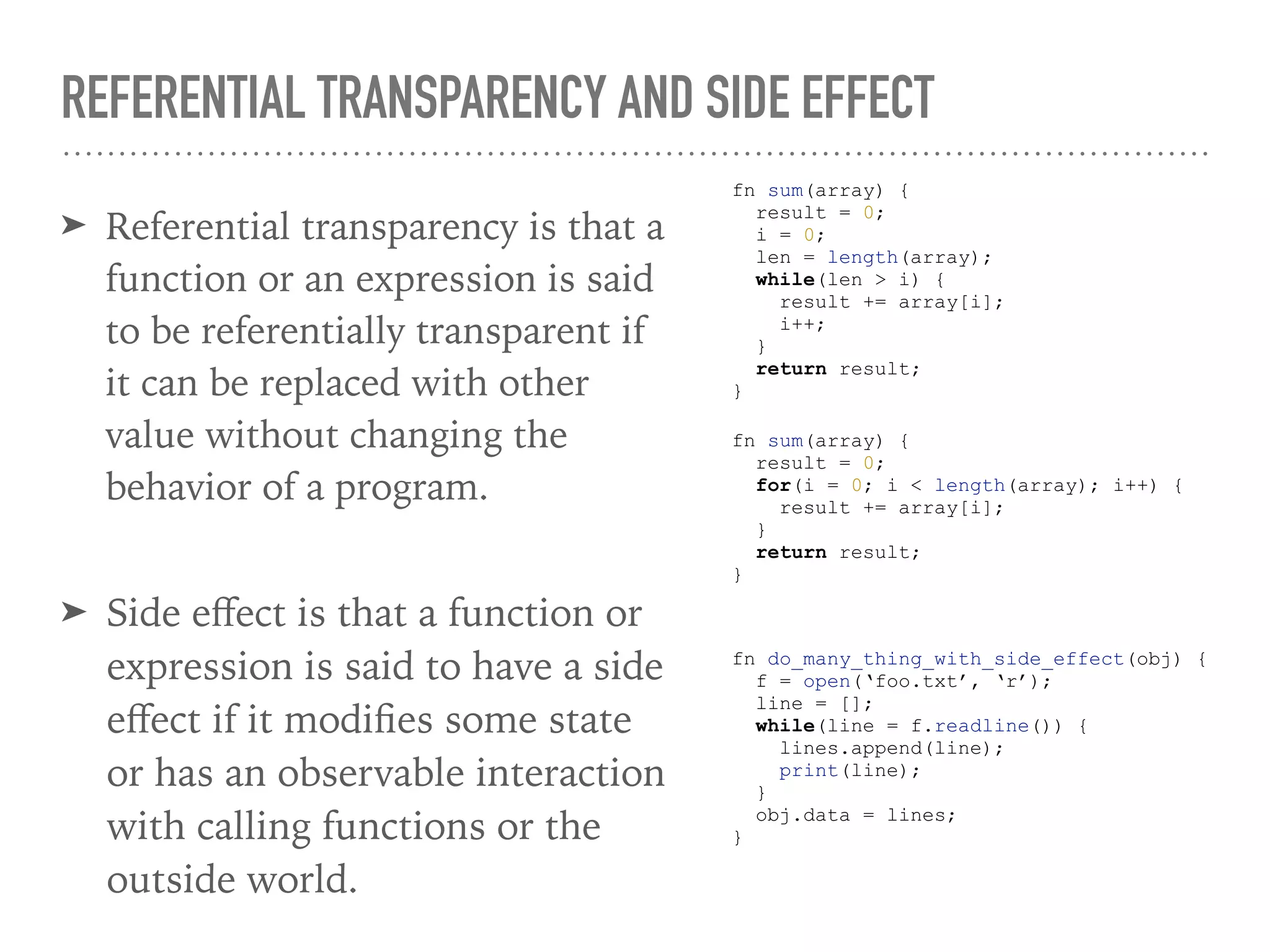REFERENTIAL TRANSPARENCY AND SIDE EFFECT
➤ Referential transparency is that a
function or an expression is said
to be referentially transparent if
it can be replaced with other
value without changing the
behavior of a program.
fn sum(array) {
result = 0;
i = 0;
len = length(array);
while(len > i) {
result += array[i];
i++;
}
return result;
}
fn sum(array) {
result = 0;
for(i = 0; i < length(array); i++) {
result += array[i];
}
return result;
}
➤ Side eﬀect is that a function or
expression is said to have a side
eﬀect if it modiﬁes some state
or has an observable interaction
with calling functions or the
outside world.
fn do_many_thing_with_side_effect(obj) {
f = open(‘foo.txt’, ‘r’);
line = [];
while(line = f.readline()) {
lines.append(line);
print(line);
}
obj.data = lines;
}
 