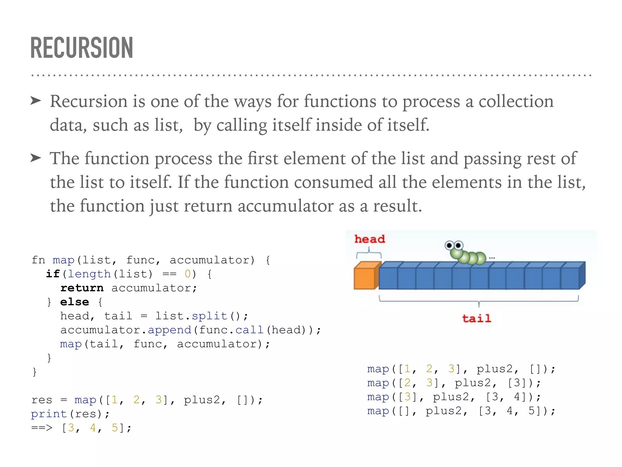 RECURSION
➤ Recursion is one of the ways for functions to process a collection
data, such as list, by calling itself inside of itself.
➤ The function process the ﬁrst element of the list and passing rest of
the list to itself. If the function consumed all the elements in the list,
the function just return accumulator as a result.
fn map(list, func, accumulator) {
if(length(list) == 0) {
return accumulator;
} else {
head, tail = list.split();
accumulator.append(func.call(head));
map(tail, func, accumulator);
}
}
res = map([1, 2, 3], plus2, []);
print(res);
==> [3, 4, 5];
map([1, 2, 3], plus2, []);
map([2, 3], plus2, [3]);
map([3], plus2, [3, 4]);
map([], plus2, [3, 4, 5]);
 
