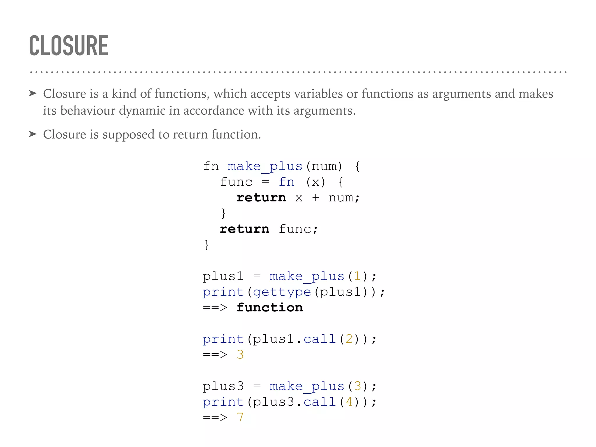CLOSURE
➤ Closure is a kind of functions, which accepts variables or functions as arguments and makes
its behaviour dynamic in accordance with its arguments.
➤ Closure is supposed to return function.
fn make_plus(num) {
func = fn (x) {
return x + num;
}
return func;
}
plus1 = make_plus(1);
print(gettype(plus1));
==> function
print(plus1.call(2));
==> 3
plus3 = make_plus(3);
print(plus3.call(4));
==> 7
 