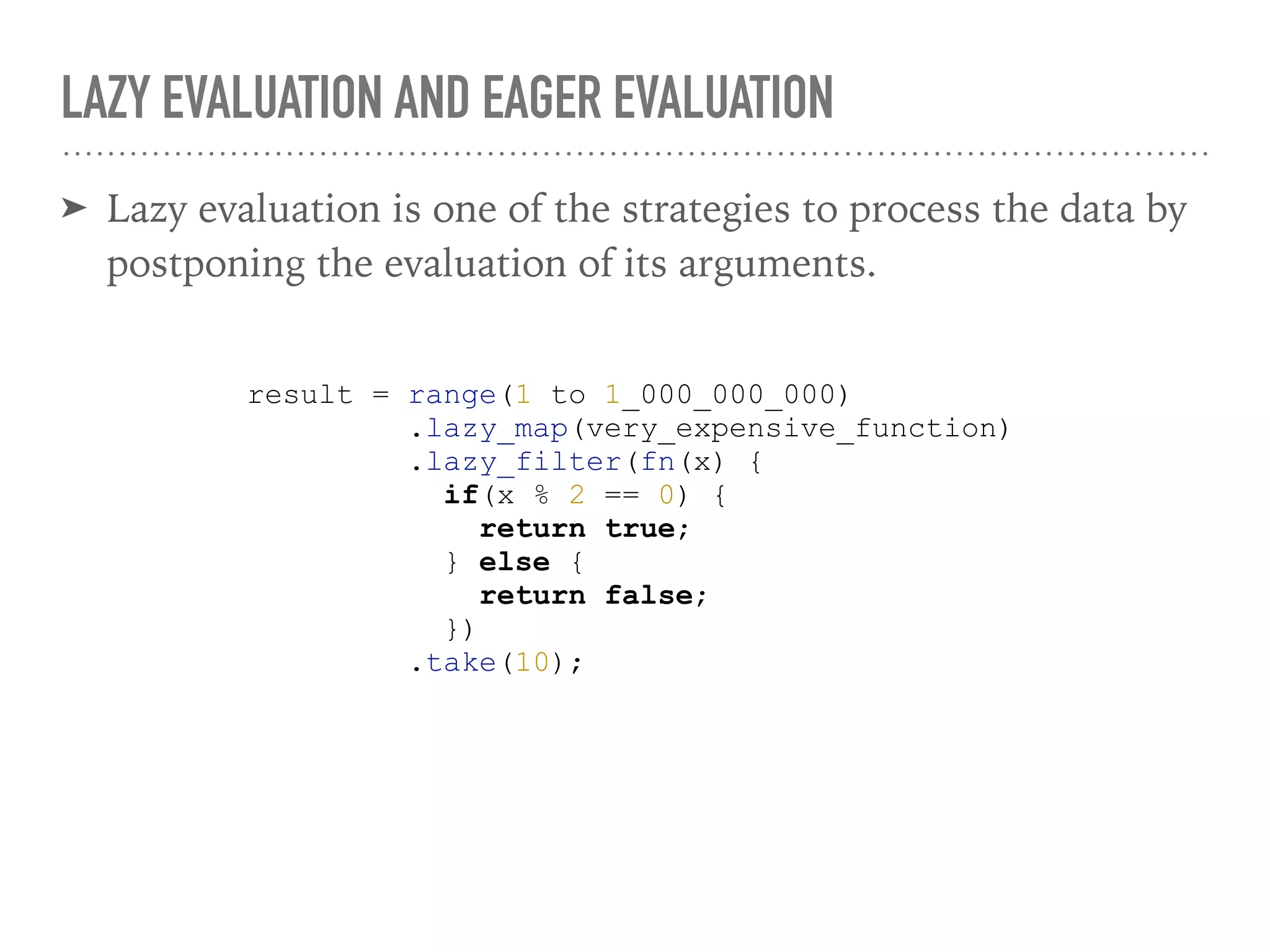 LAZY EVALUATION AND EAGER EVALUATION
➤ Lazy evaluation is one of the strategies to process the data by
postponing the evaluation of its arguments.
result = range(1 to 1_000_000_000)
.lazy_map(very_expensive_function)
.lazy_filter(fn(x) {
if(x % 2 == 0) {
return true;
} else {
return false;
})
.take(10);
 