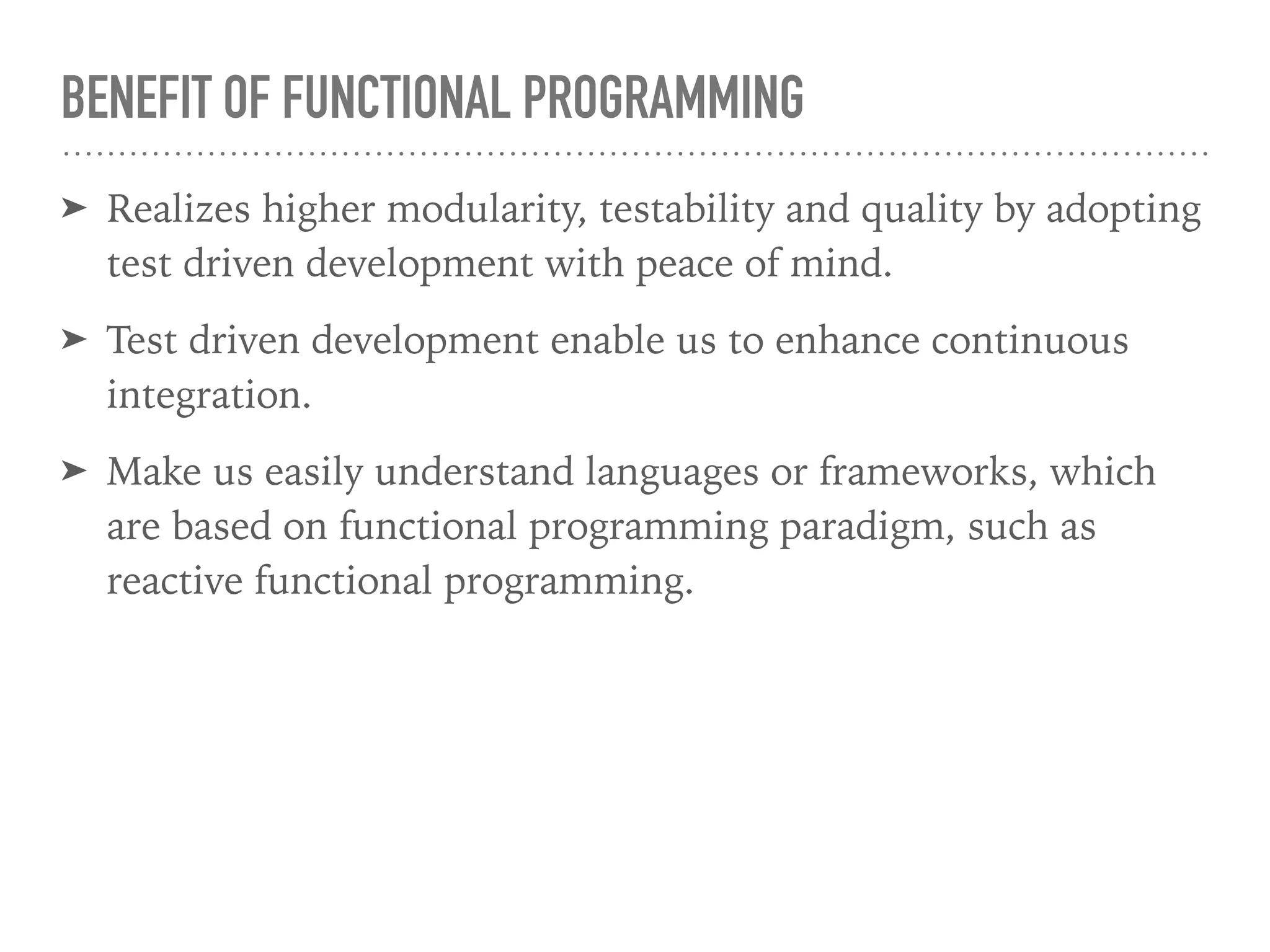 BENEFIT OF FUNCTIONAL PROGRAMMING
➤ Realizes higher modularity, testability and quality by adopting
test driven development with peace of mind.
➤ Test driven development enable us to enhance continuous
integration.
➤ Make us easily understand languages or frameworks, which
are based on functional programming paradigm, such as
reactive functional programming.
 