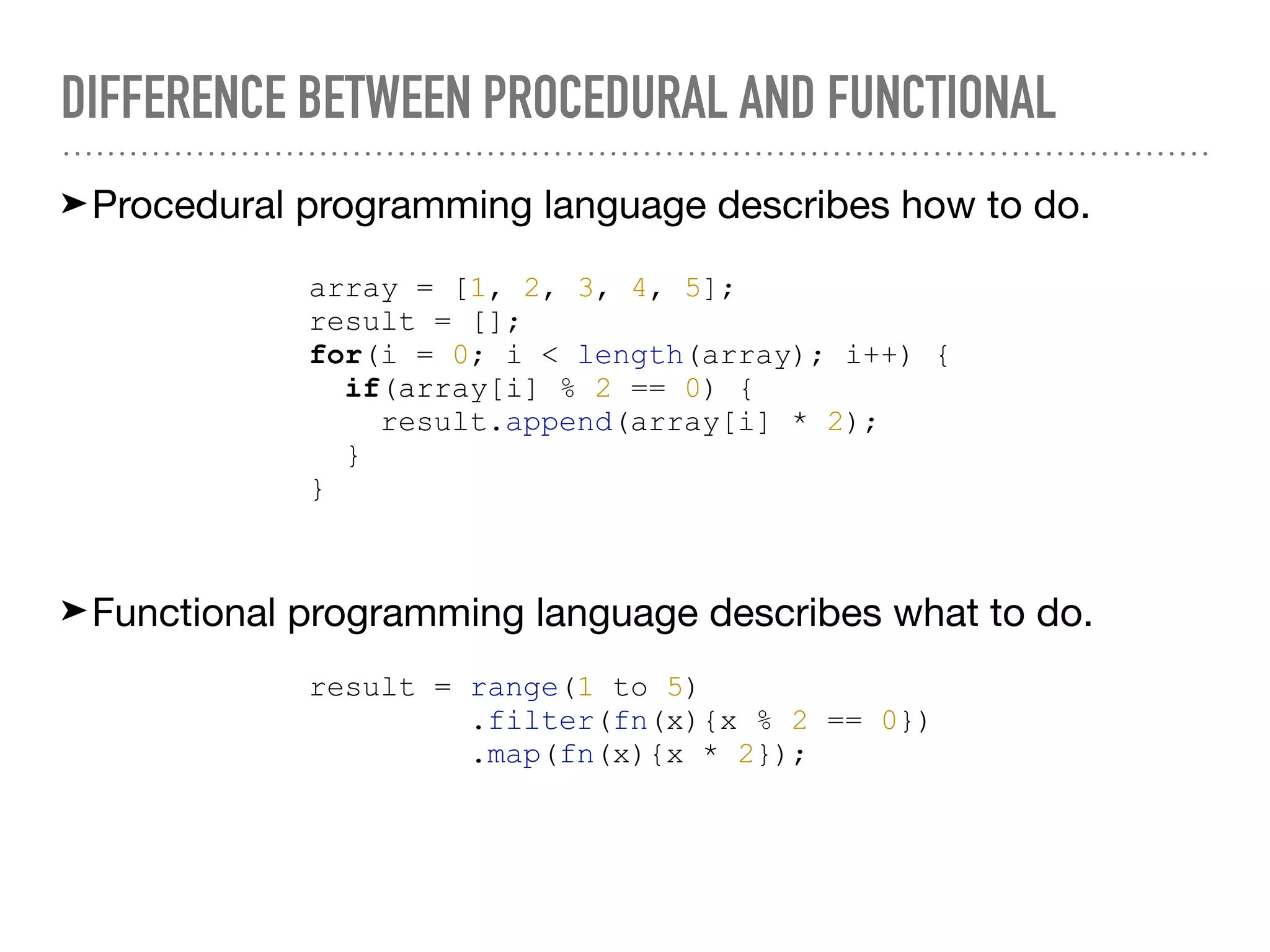 DIFFERENCE BETWEEN PROCEDURAL AND FUNCTIONAL
➤Procedural programming language describes how to do.
array = [1, 2, 3, 4, 5];
result = [];
for(i = 0; i < length(array); i++) {
if(array[i] % 2 == 0) {
result.append(array[i] * 2);
}
}
➤Functional programming language describes what to do.
result = range(1 to 5)
.filter(fn(x){x % 2 == 0})
.map(fn(x){x * 2});
 