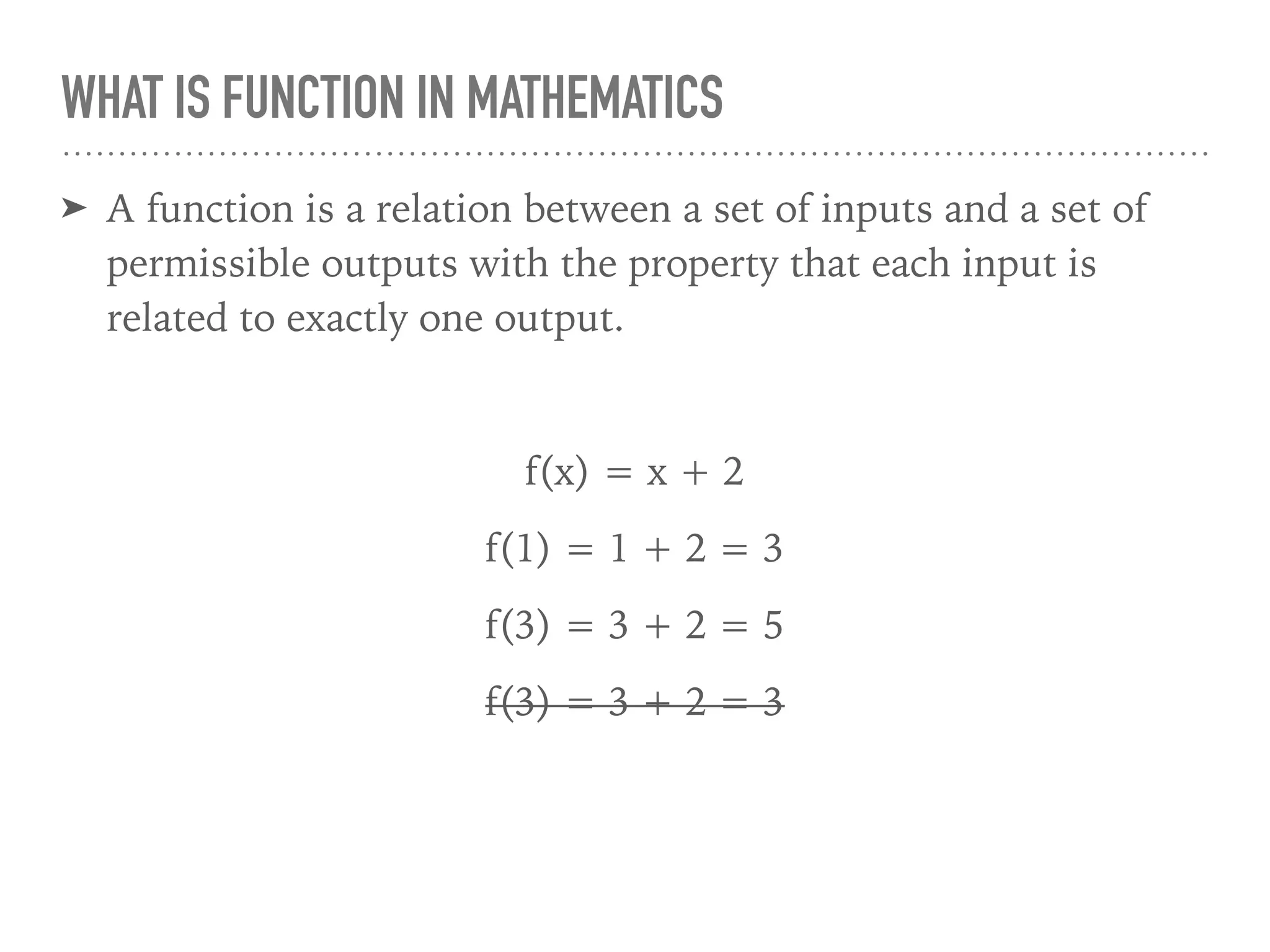 WHAT IS FUNCTION IN MATHEMATICS
➤ A function is a relation between a set of inputs and a set of
permissible outputs with the property that each input is
related to exactly one output.
f(x) = x + 2
f(1) = 1 + 2 = 3
f(3) = 3 + 2 = 5
f(3) = 3 + 2 = 3
 