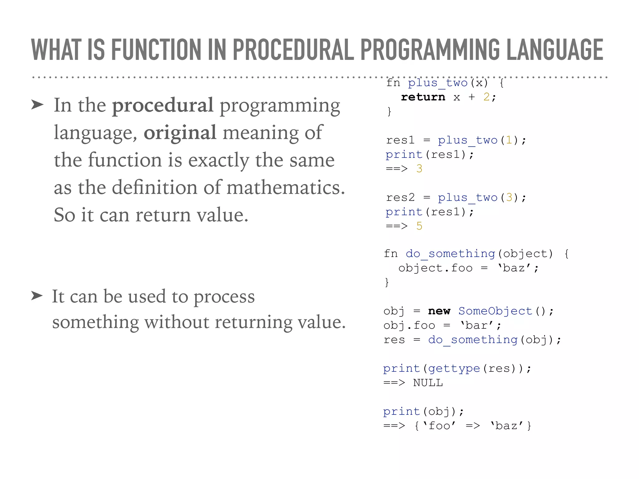 WHAT IS FUNCTION IN PROCEDURAL PROGRAMMING LANGUAGE
➤ In the procedural programming
language, original meaning of
the function is exactly the same
as the deﬁnition of mathematics.
So it can return value.
fn plus_two(x) {
return x + 2;
}
res1 = plus_two(1);
print(res1);
==> 3
res2 = plus_two(3);
print(res1);
==> 5
➤ It can be used to process
something without returning value.
fn do_something(object) {
object.foo = ‘baz’;
}
obj = new SomeObject();
obj.foo = ‘bar’;
res = do_something(obj);
print(gettype(res));
==> NULL
print(obj);
==> {‘foo’ => ‘baz’}
 