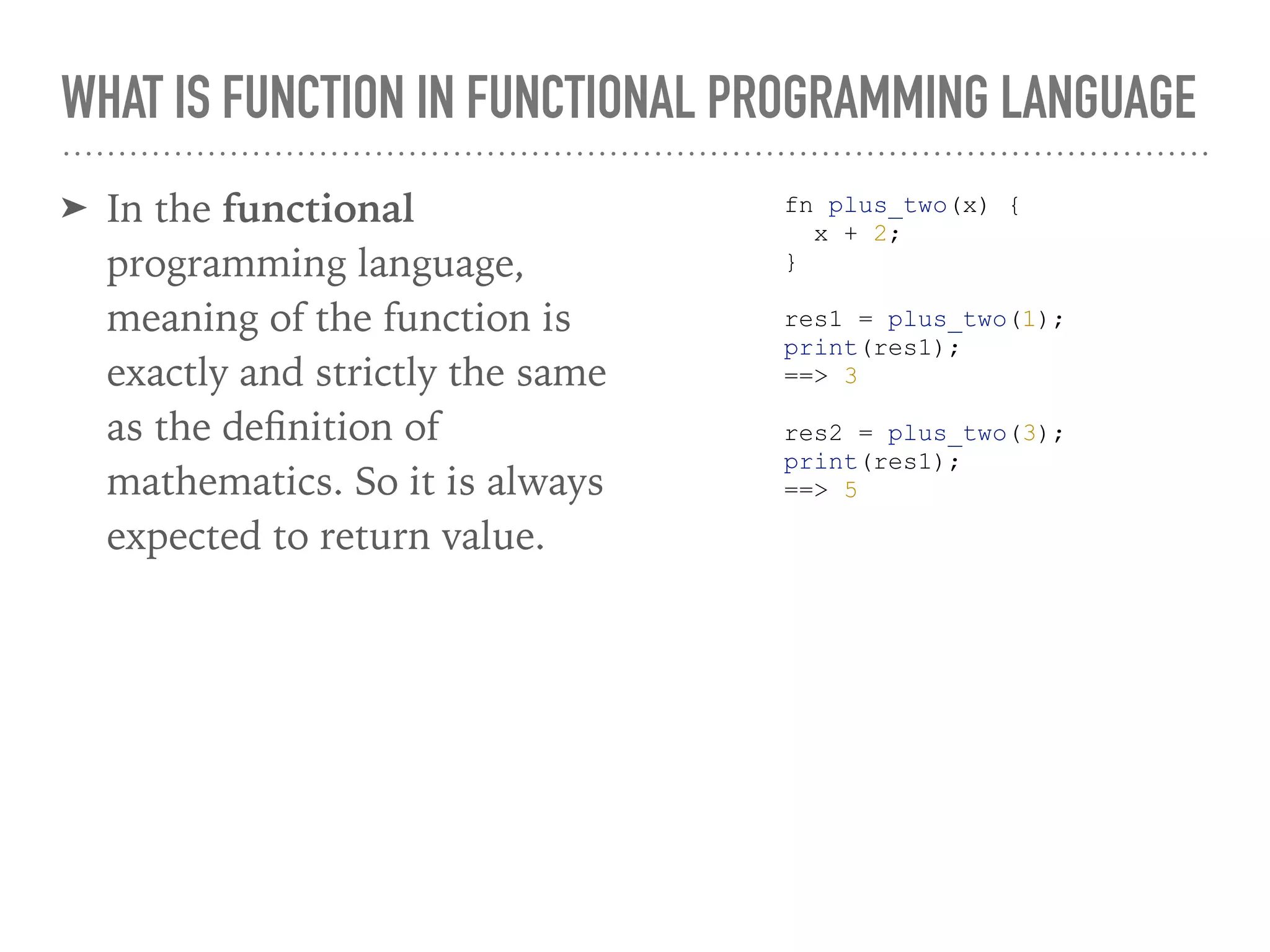 WHAT IS FUNCTION IN FUNCTIONAL PROGRAMMING LANGUAGE
➤ In the functional
programming language,
meaning of the function is
exactly and strictly the same
as the deﬁnition of
mathematics. So it is always
expected to return value.
fn plus_two(x) {
x + 2;
}
res1 = plus_two(1);
print(res1);
==> 3
res2 = plus_two(3);
print(res1);
==> 5
 