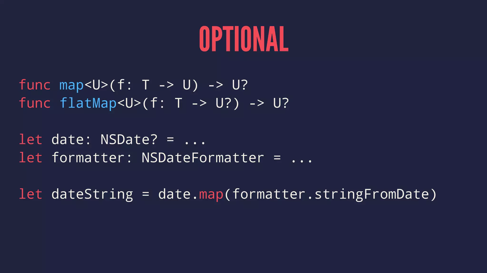 OPTIONAL
func map<U>(f: T -> U) -> U?
func flatMap<U>(f: T -> U?) -> U?
let date: NSDate? = ...
let formatter: NSDateFormatter = ...
let dateString = date.map(formatter.stringFromDate)
 