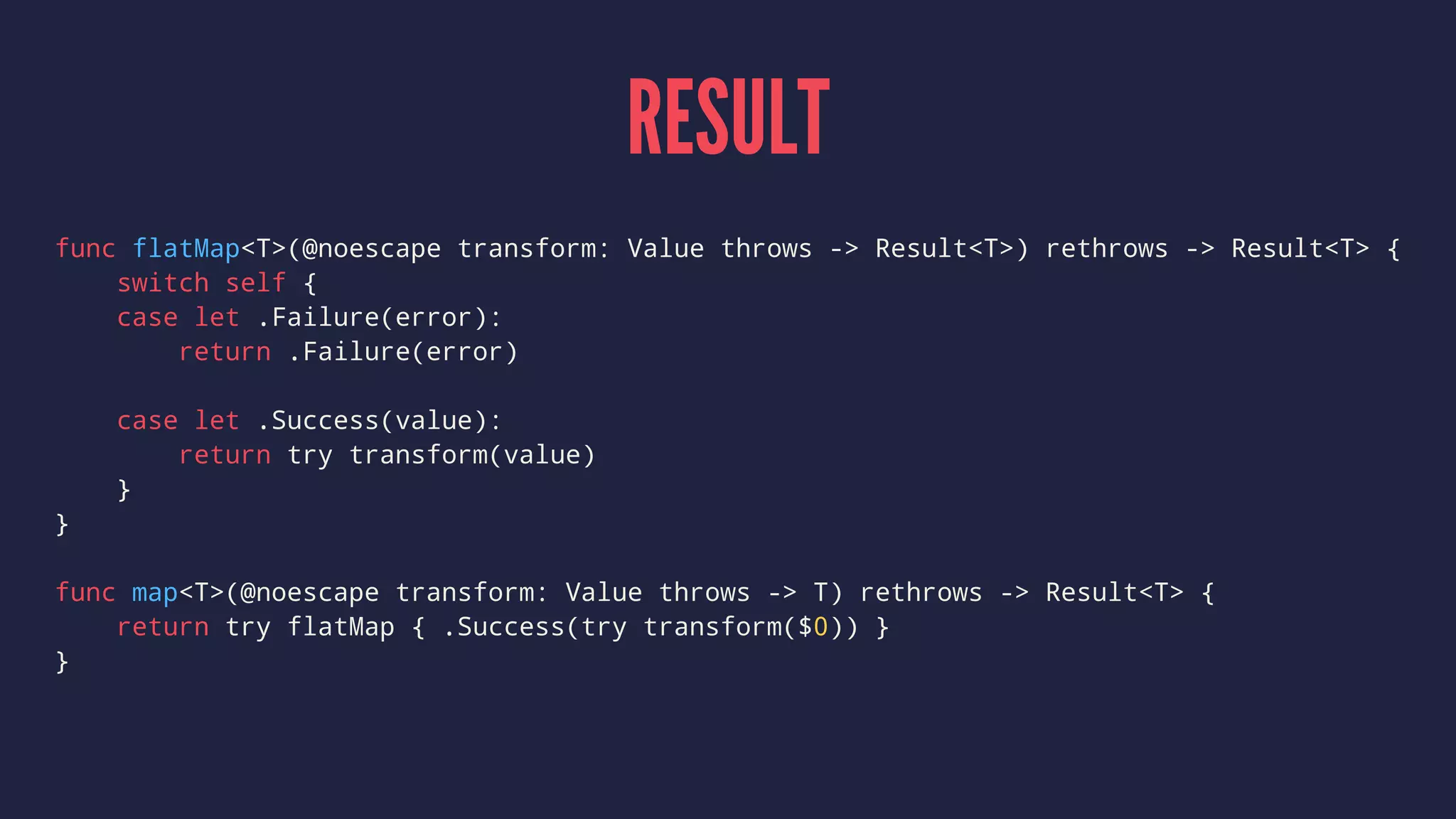RESULT
func flatMap<T>(@noescape transform: Value throws -> Result<T>) rethrows -> Result<T> {
switch self {
case let .Failure(error):
return .Failure(error)
case let .Success(value):
return try transform(value)
}
}
func map<T>(@noescape transform: Value throws -> T) rethrows -> Result<T> {
return try flatMap { .Success(try transform($0)) }
}
 