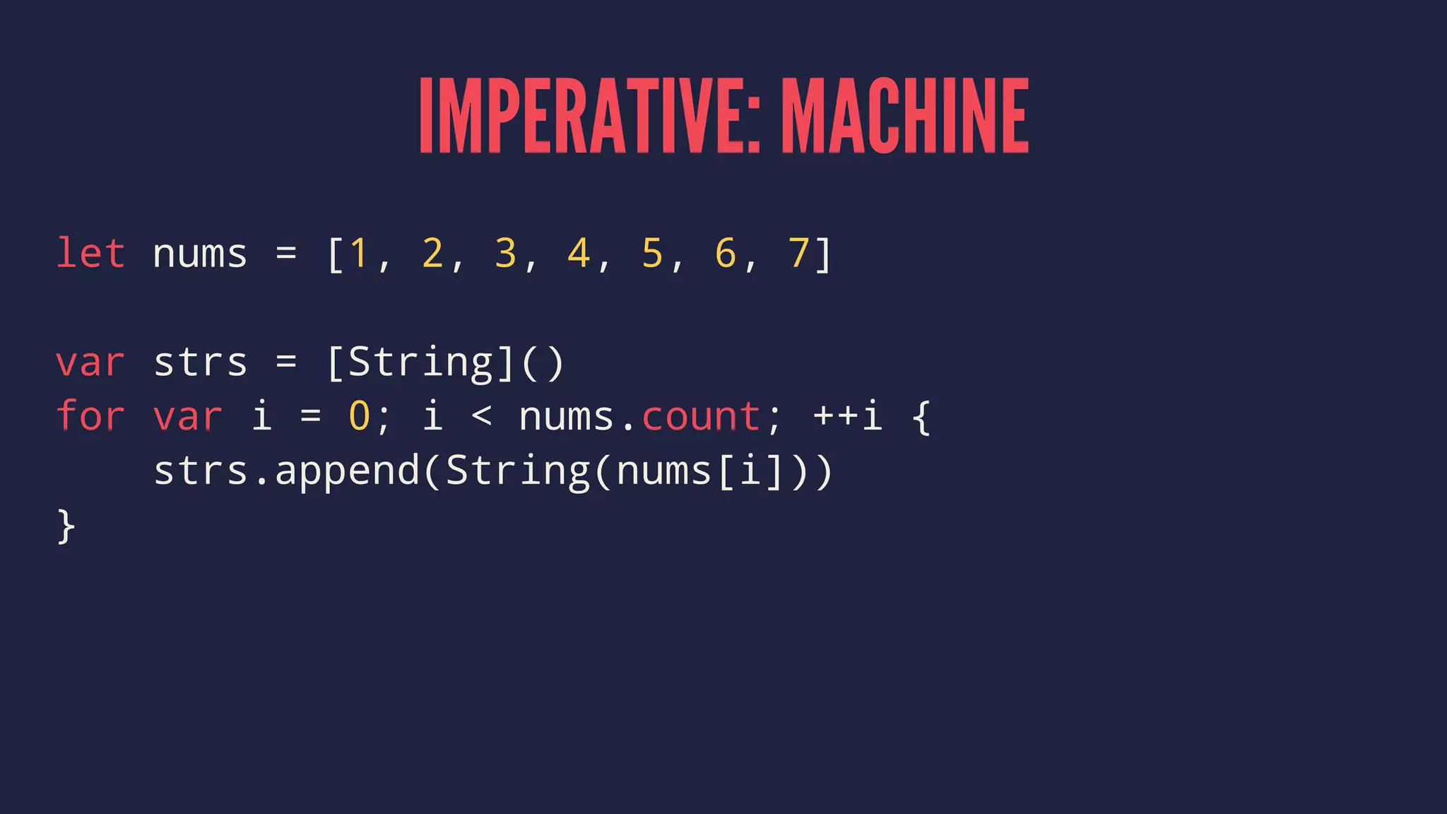 IMPERATIVE: MACHINE
let nums = [1, 2, 3, 4, 5, 6, 7]
var strs = [String]()
for var i = 0; i < nums.count; ++i {
strs.append(String(nums[i]))
}
 