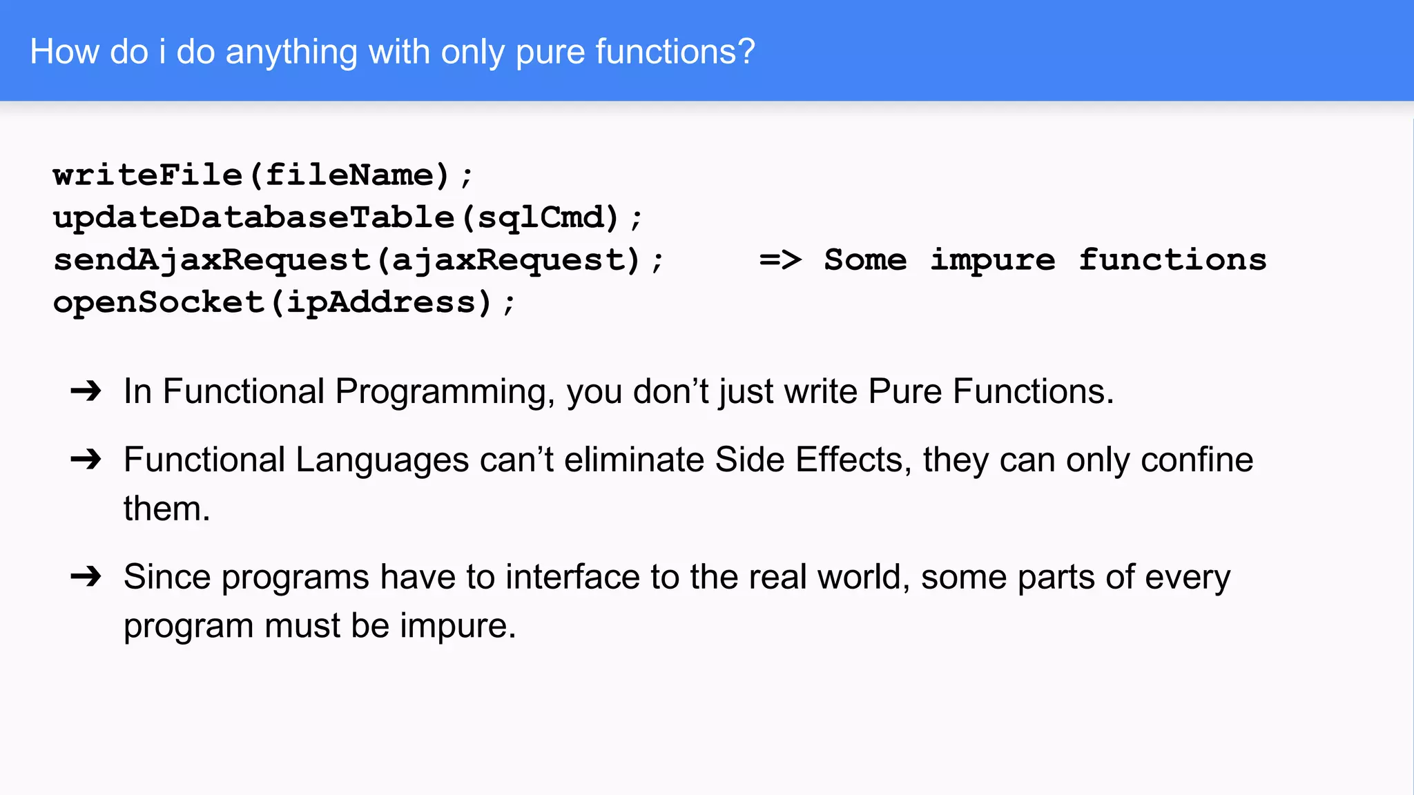 How do i do anything with only pure functions?
writeFile(fileName);
updateDatabaseTable(sqlCmd);
sendAjaxRequest(ajaxRequest); => Some impure functions
openSocket(ipAddress);
➔ In Functional Programming, you don’t just write Pure Functions.
➔ Functional Languages can’t eliminate Side Effects, they can only confine
them.
➔ Since programs have to interface to the real world, some parts of every
program must be impure.
 
