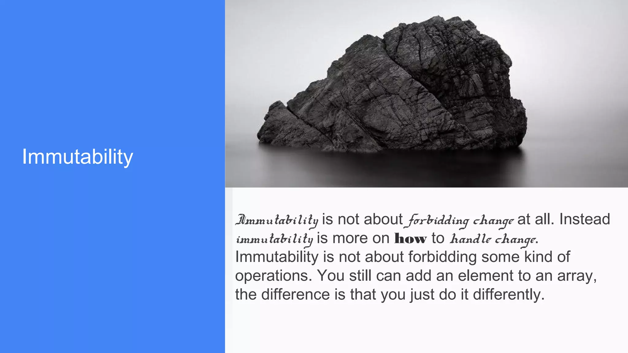 Immutability
Immutability is not about forbidding change at all. Instead
immutability is more on how to handle change.
Immutability is not about forbidding some kind of
operations. You still can add an element to an array,
the difference is that you just do it differently.
 