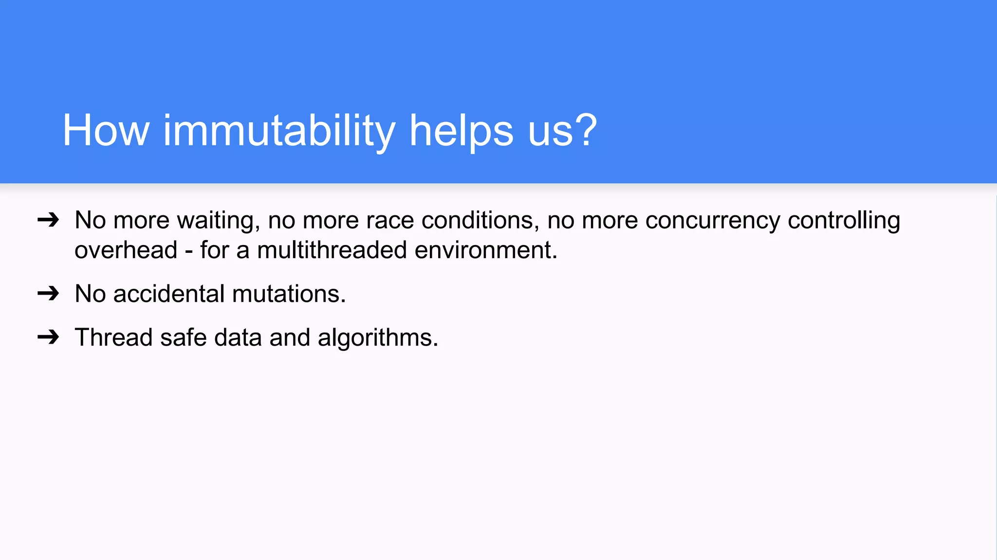 How immutability helps us?
➔ No more waiting, no more race conditions, no more concurrency controlling
overhead - for a multithreaded environment.
➔ No accidental mutations.
➔ Thread safe data and algorithms.
 