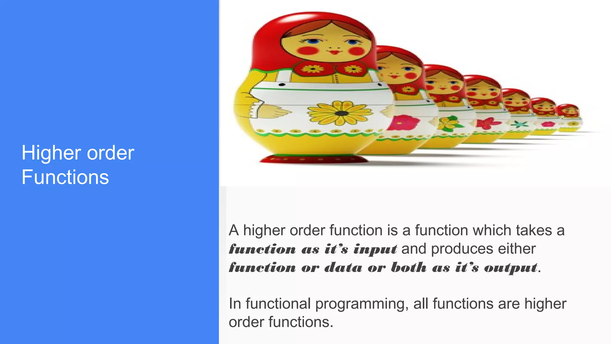 Higher order
Functions
A higher order function is a function which takes a
function as it’s input and produces either
function or data or both as it’s output.
In functional programming, all functions are higher
order functions.
 