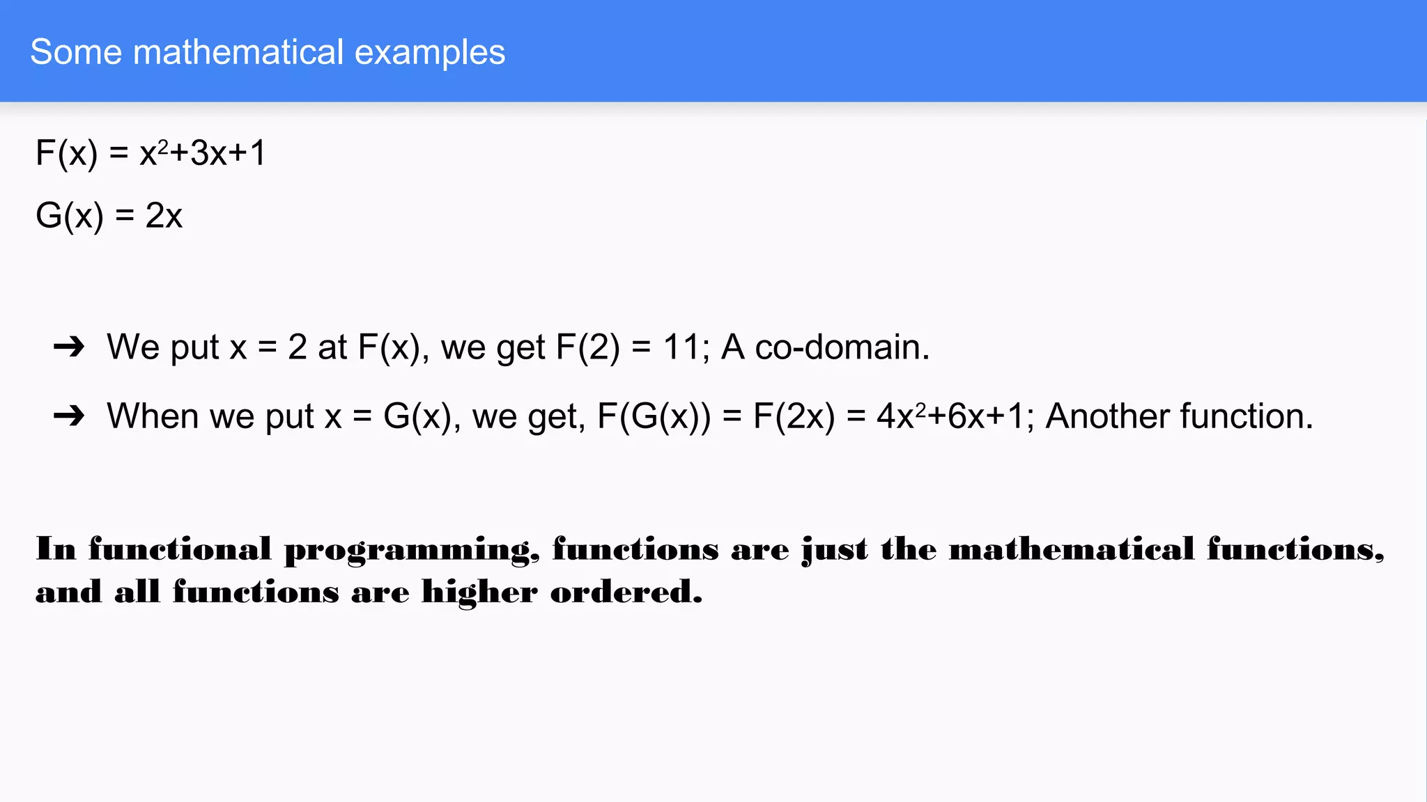 Some mathematical examples
F(x) = x2
+3x+1
G(x) = 2x
➔ We put x = 2 at F(x), we get F(2) = 11; A co-domain.
➔ When we put x = G(x), we get, F(G(x)) = F(2x) = 4x2
+6x+1; Another function.
In functional programming, functions are just the mathematical functions,
and all functions are higher ordered.
 