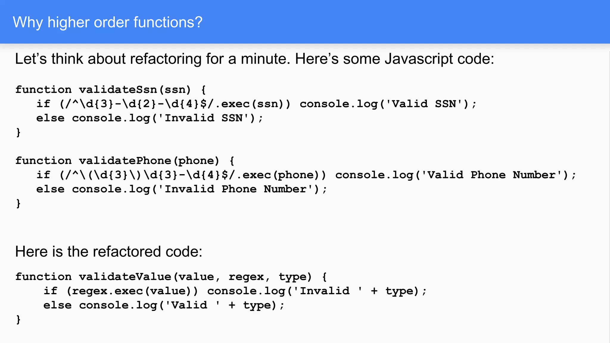 Why higher order functions?
Let’s think about refactoring for a minute. Here’s some Javascript code:
function validateSsn(ssn) {
if (/^d{3}-d{2}-d{4}$/.exec(ssn)) console.log('Valid SSN');
else console.log('Invalid SSN');
}
function validatePhone(phone) {
if (/^(d{3})d{3}-d{4}$/.exec(phone)) console.log('Valid Phone Number');
else console.log('Invalid Phone Number');
}
Here is the refactored code:
function validateValue(value, regex, type) {
if (regex.exec(value)) console.log('Invalid ' + type);
else console.log('Valid ' + type);
}
 