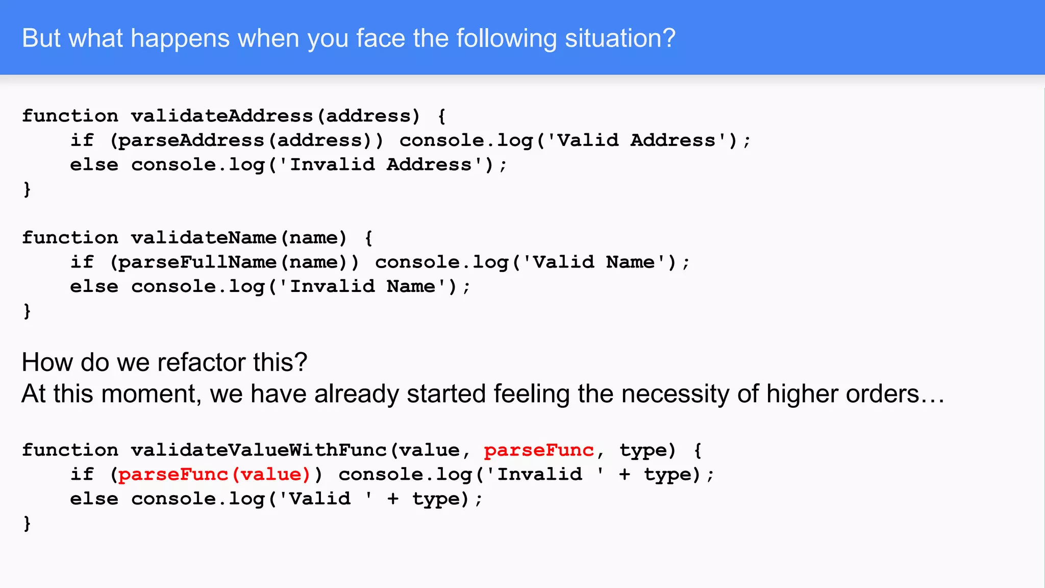 function validateAddress(address) {
if (parseAddress(address)) console.log('Valid Address');
else console.log('Invalid Address');
}
function validateName(name) {
if (parseFullName(name)) console.log('Valid Name');
else console.log('Invalid Name');
}
How do we refactor this?
At this moment, we have already started feeling the necessity of higher orders…
function validateValueWithFunc(value, parseFunc, type) {
if (parseFunc(value)) console.log('Invalid ' + type);
else console.log('Valid ' + type);
}
But what happens when you face the following situation?
 