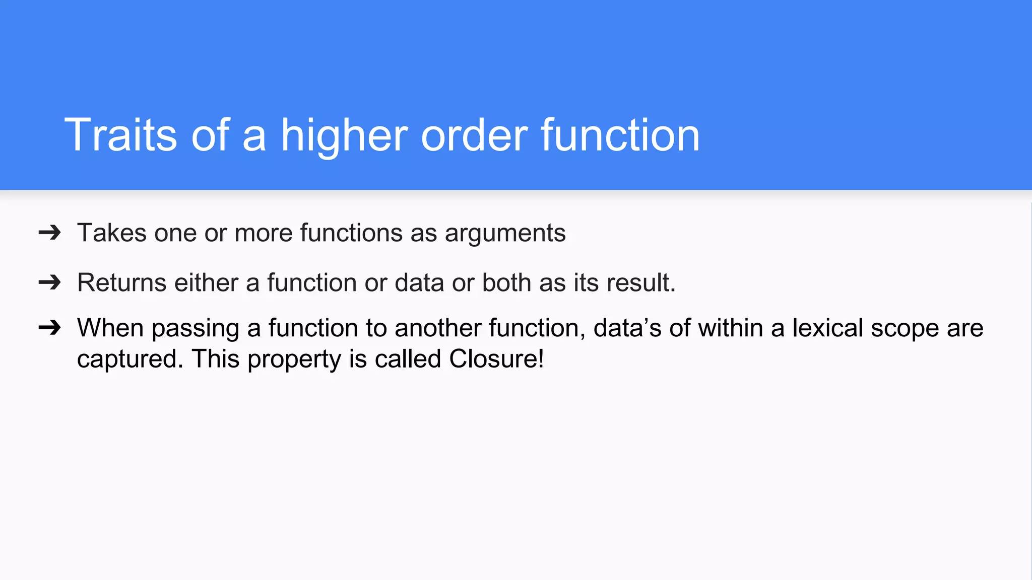 Traits of a higher order function
➔ Takes one or more functions as arguments
➔ Returns either a function or data or both as its result.
➔ When passing a function to another function, data’s of within a lexical scope are
captured. This property is called Closure!
 