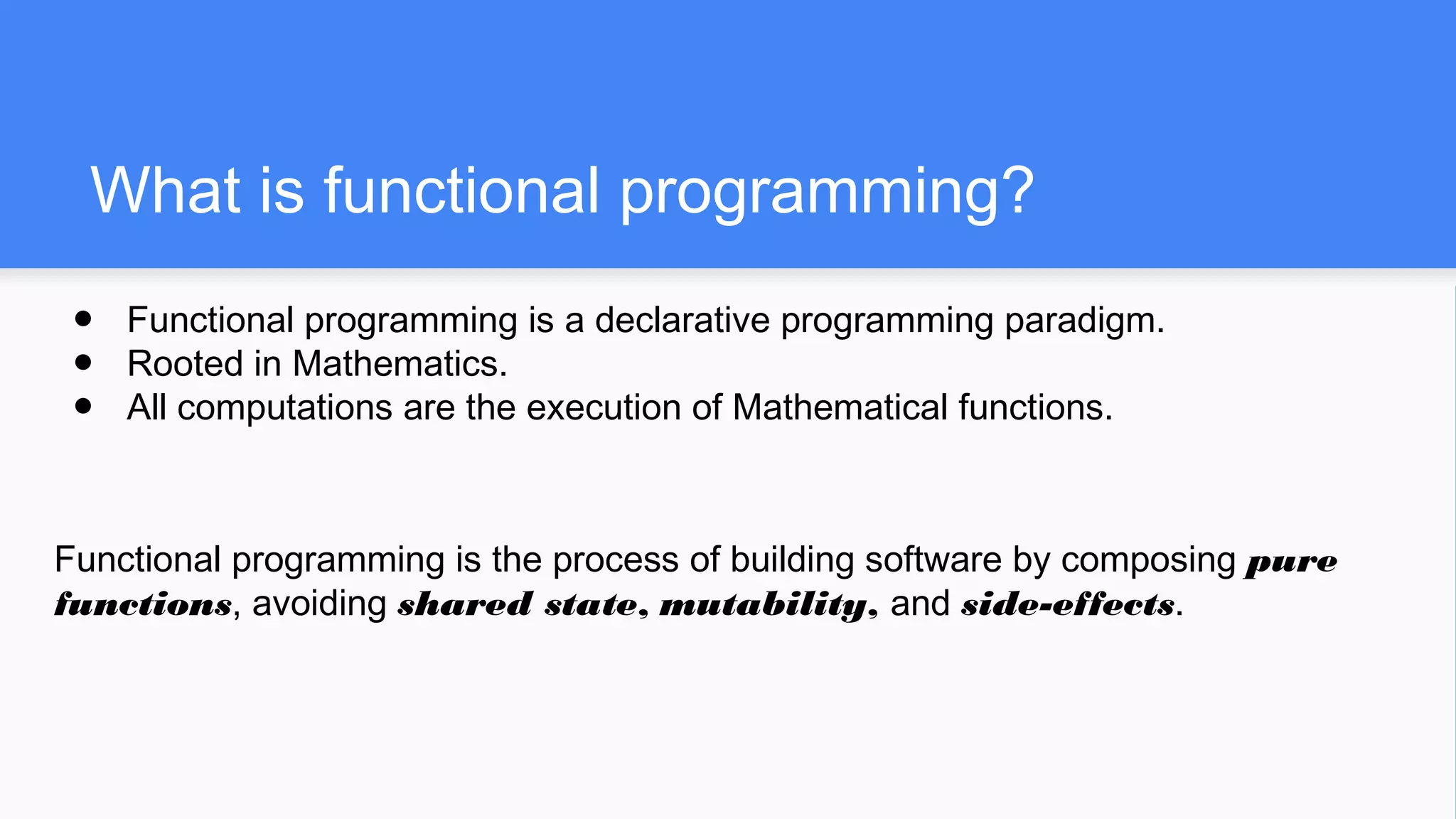 What is functional programming?
● Functional programming is a declarative programming paradigm.
● Rooted in Mathematics.
● All computations are the execution of Mathematical functions.
Functional programming is the process of building software by composing pure
functions, avoiding shared state, mutability, and side-effects.
 