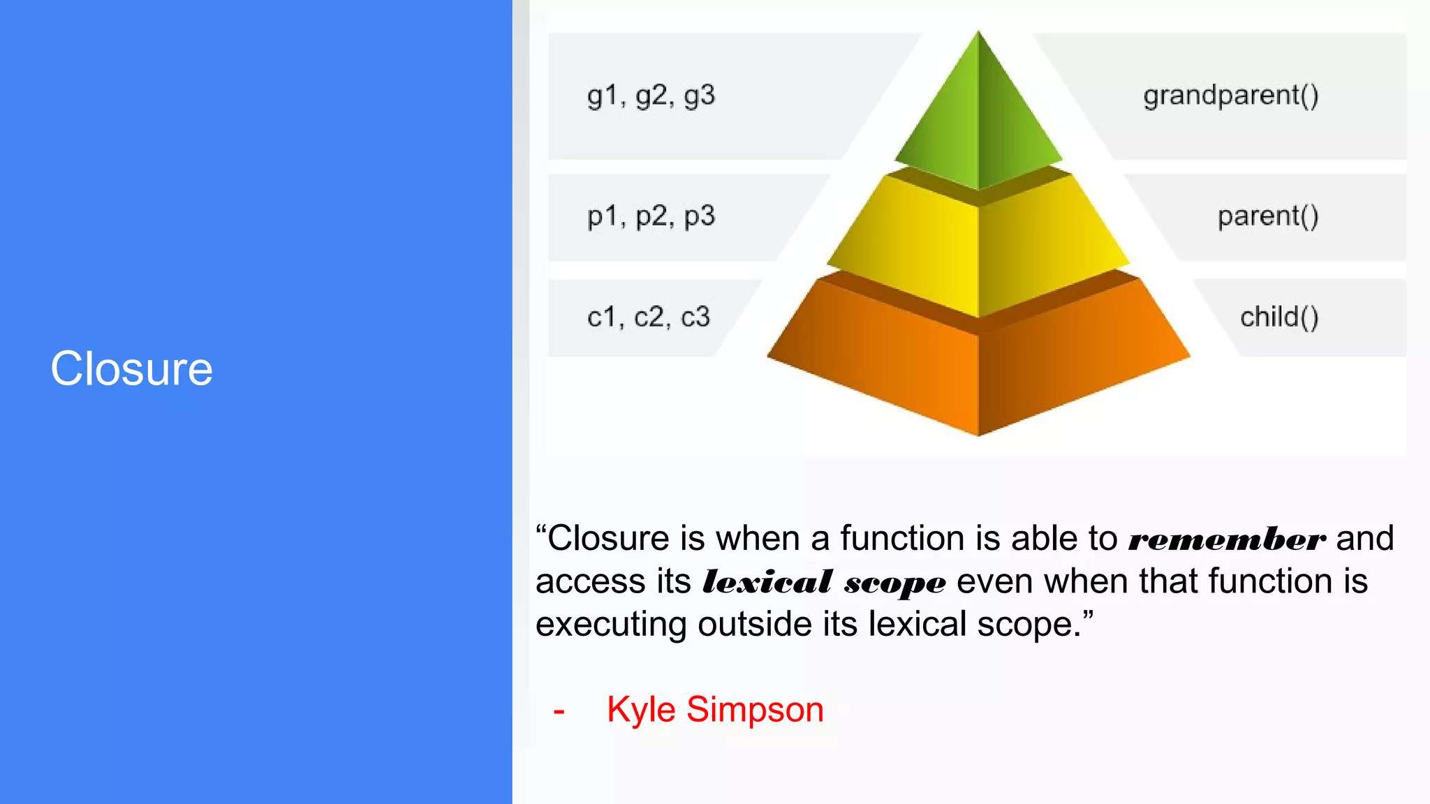 Closure
“Closure is when a function is able to remember and
access its lexical scope even when that function is
executing outside its lexical scope.”
- Kyle Simpson
 