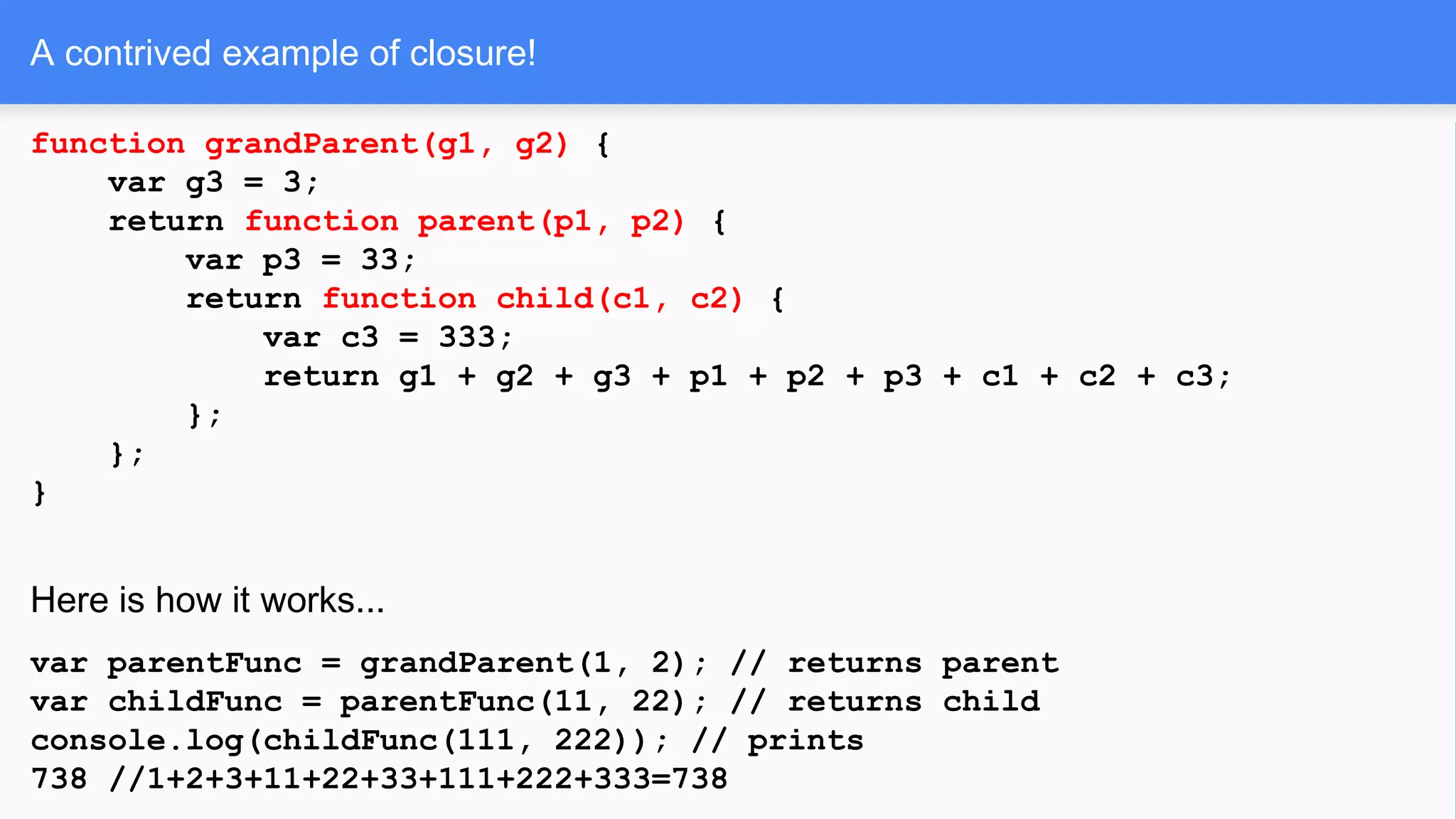 A contrived example of closure!
function grandParent(g1, g2) {
var g3 = 3;
return function parent(p1, p2) {
var p3 = 33;
return function child(c1, c2) {
var c3 = 333;
return g1 + g2 + g3 + p1 + p2 + p3 + c1 + c2 + c3;
};
};
}
Here is how it works...
var parentFunc = grandParent(1, 2); // returns parent
var childFunc = parentFunc(11, 22); // returns child
console.log(childFunc(111, 222)); // prints
738 //1+2+3+11+22+33+111+222+333=738
 