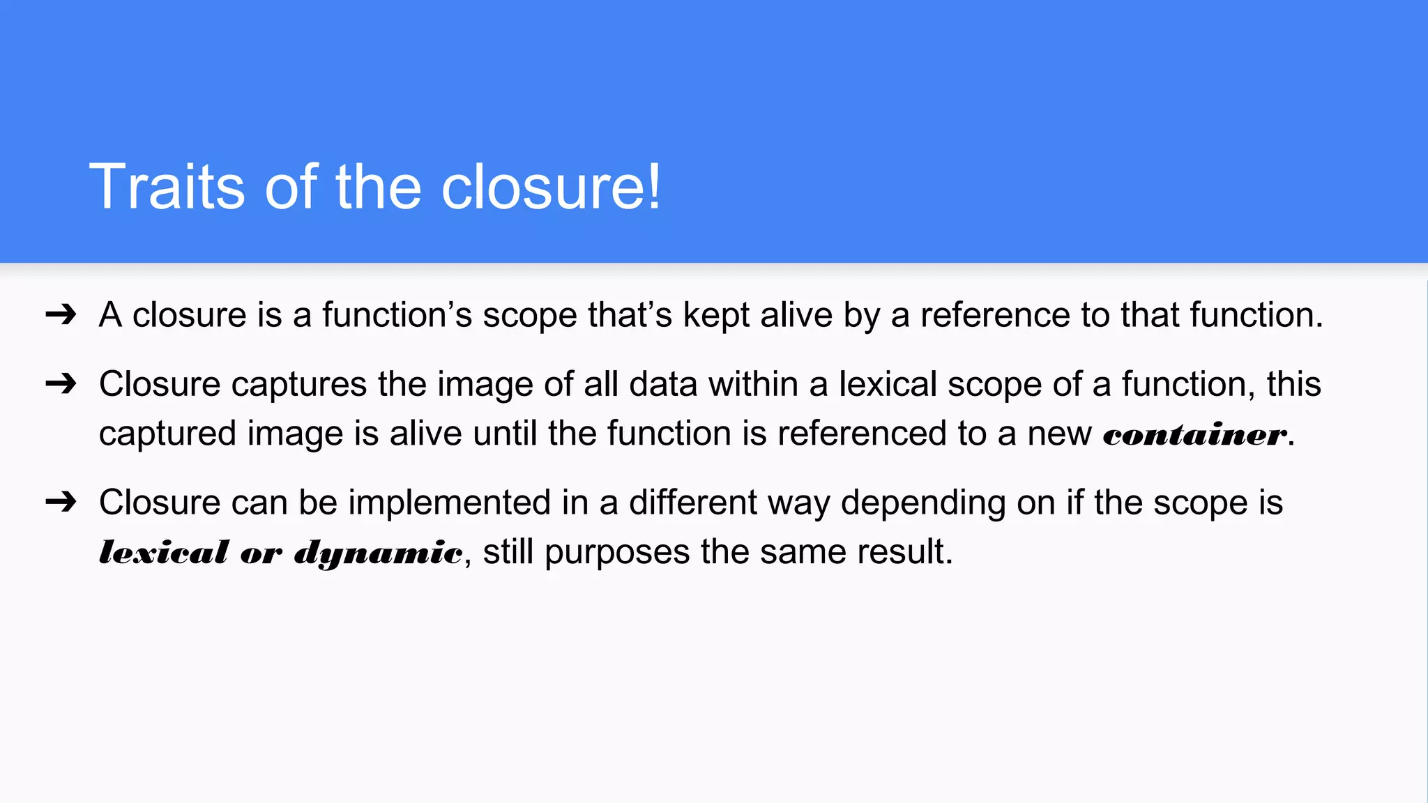 Traits of the closure!
➔ A closure is a function’s scope that’s kept alive by a reference to that function.
➔ Closure captures the image of all data within a lexical scope of a function, this
captured image is alive until the function is referenced to a new container.
➔ Closure can be implemented in a different way depending on if the scope is
lexical or dynamic, still purposes the same result.
 