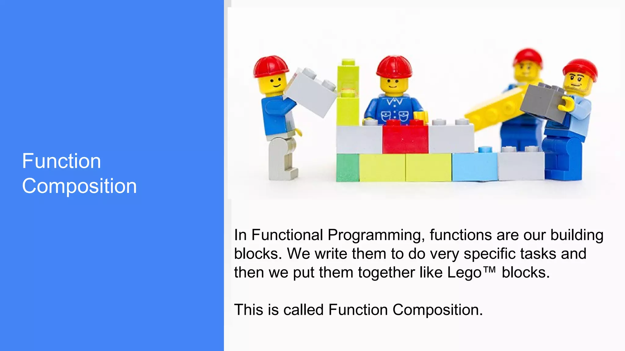 Function
Composition
In Functional Programming, functions are our building
blocks. We write them to do very specific tasks and
then we put them together like Lego™ blocks.
This is called Function Composition.
 