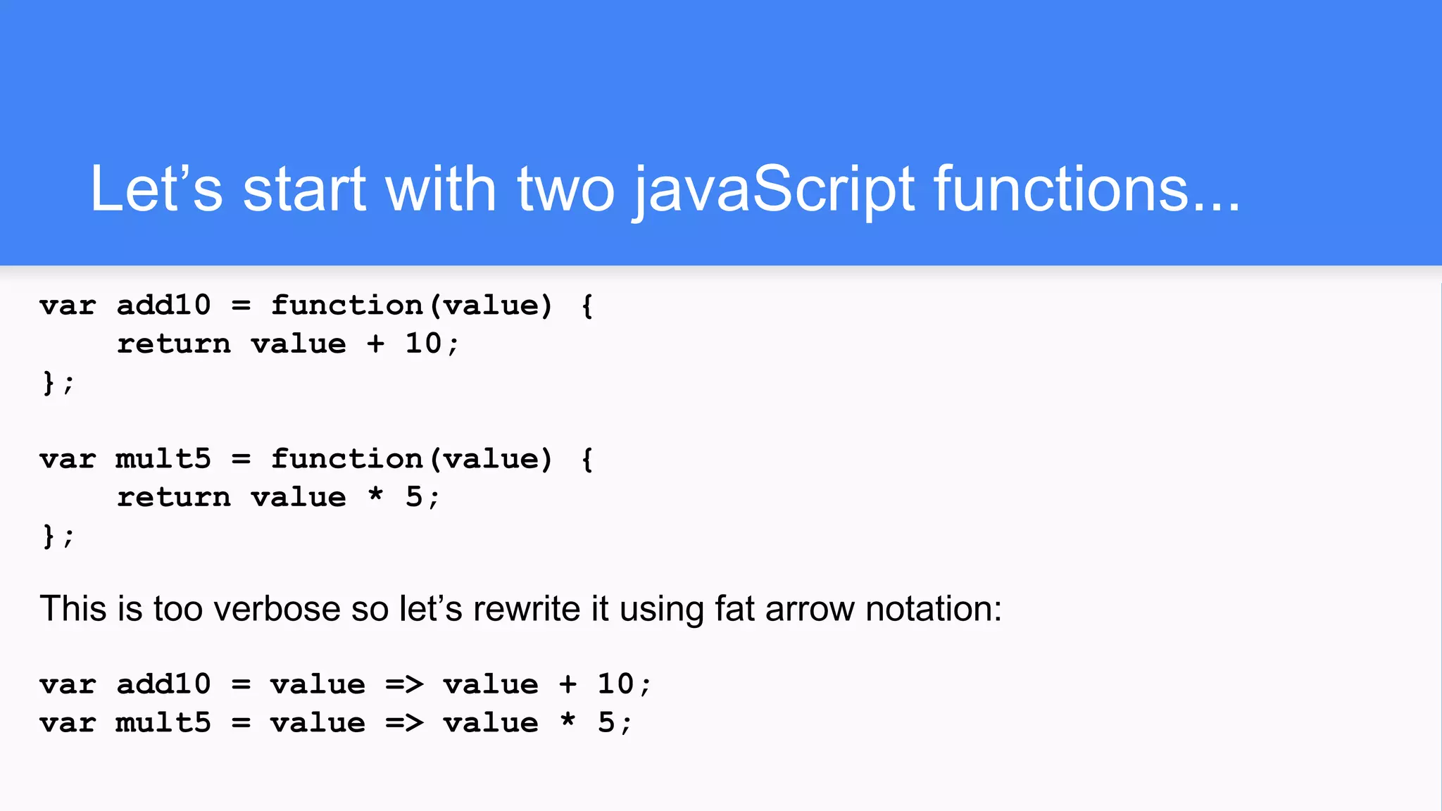 Let’s start with two javaScript functions...
var add10 = function(value) {
return value + 10;
};
var mult5 = function(value) {
return value * 5;
};
This is too verbose so let’s rewrite it using fat arrow notation:
var add10 = value => value + 10;
var mult5 = value => value * 5;
 