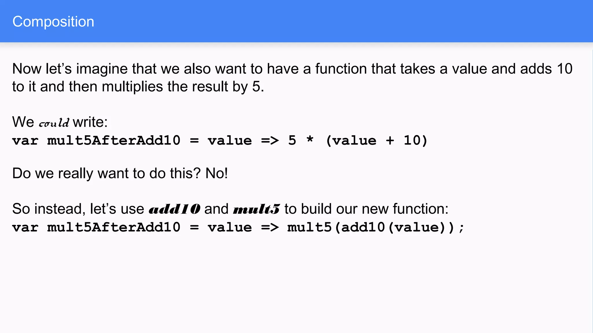 Now let’s imagine that we also want to have a function that takes a value and adds 10
to it and then multiplies the result by 5.
We could write:
var mult5AfterAdd10 = value => 5 * (value + 10)
Do we really want to do this? No!
So instead, let’s use add10 and mult5 to build our new function:
var mult5AfterAdd10 = value => mult5(add10(value));
Composition
 