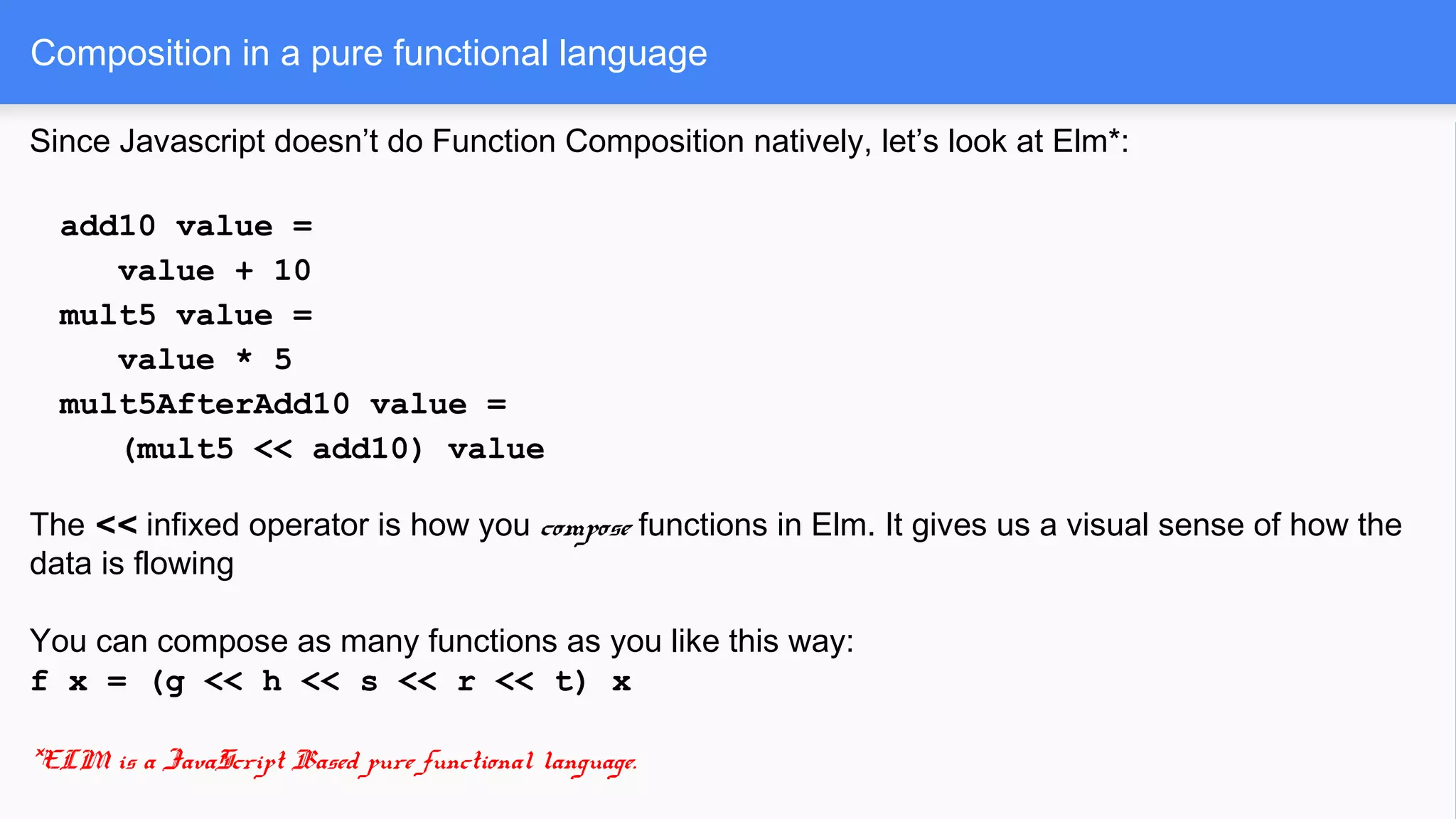 Since Javascript doesn’t do Function Composition natively, let’s look at Elm*:
add10 value =
value + 10
mult5 value =
value * 5
mult5AfterAdd10 value =
(mult5 << add10) value
The << infixed operator is how you compose functions in Elm. It gives us a visual sense of how the
data is flowing
You can compose as many functions as you like this way:
f x = (g << h << s << r << t) x
*ELM is a JavaScript Based pure functional language.
Composition in a pure functional language
 