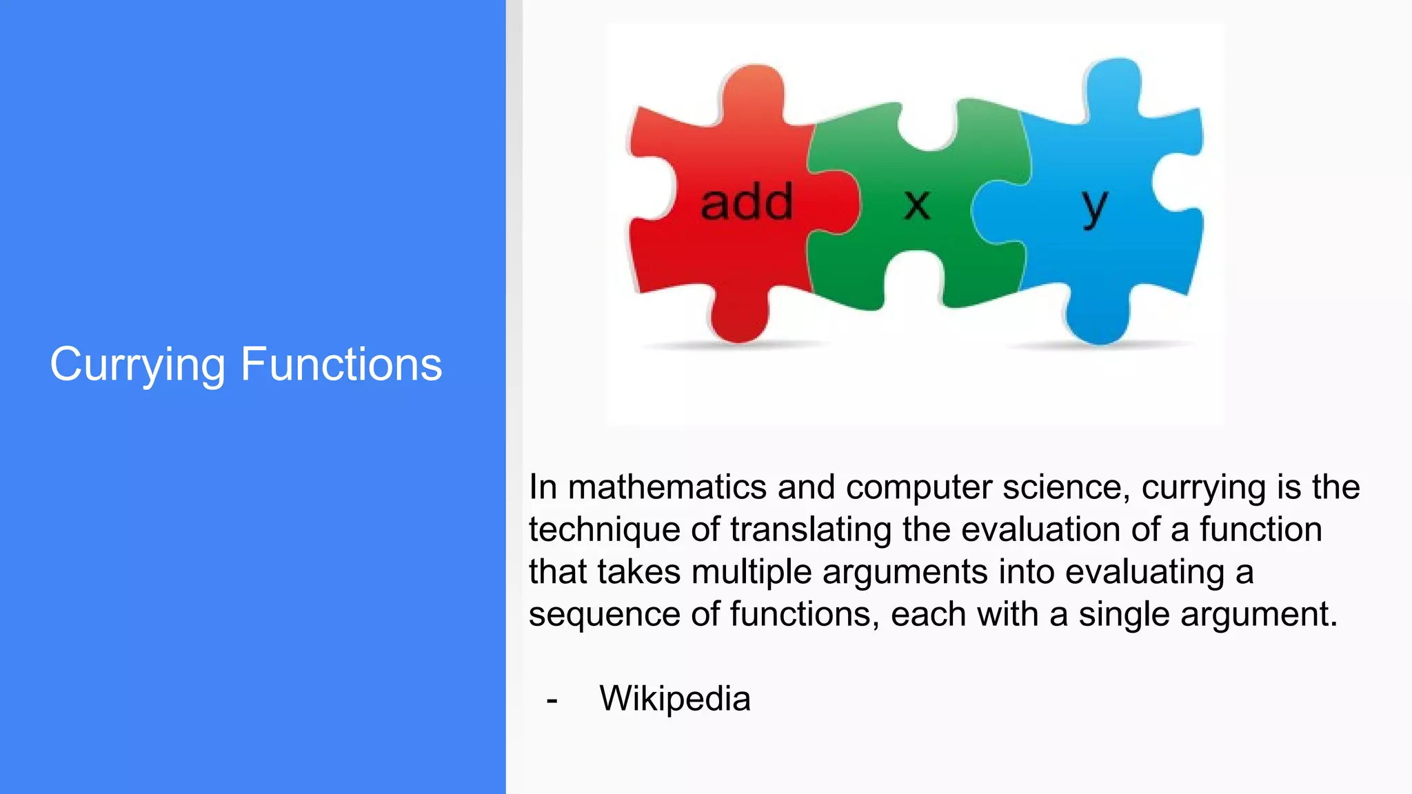 Currying Functions
In mathematics and computer science, currying is the
technique of translating the evaluation of a function
that takes multiple arguments into evaluating a
sequence of functions, each with a single argument.
- Wikipedia
 