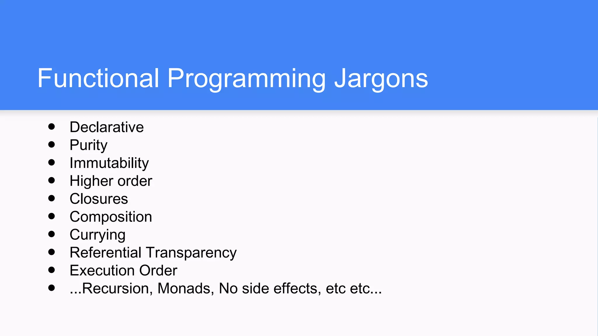 Functional Programming Jargons
● Declarative
● Purity
● Immutability
● Higher order
● Closures
● Composition
● Currying
● Referential Transparency
● Execution Order
● ...Recursion, Monads, No side effects, etc etc...
 