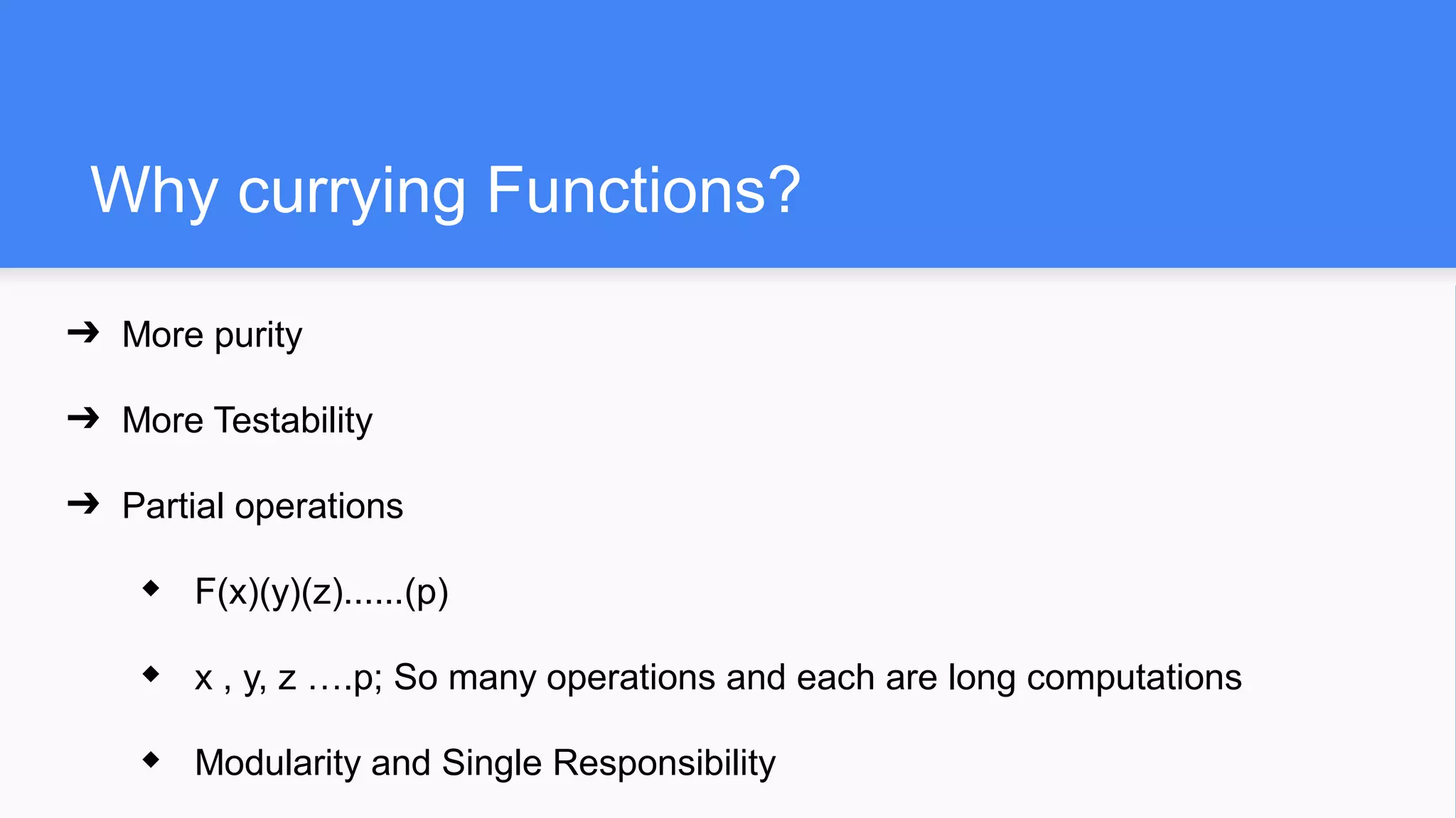 Why currying Functions?
➔ More purity
➔ More Testability
➔ Partial operations
◆ F(x)(y)(z)......(p)
◆ x , y, z ….p; So many operations and each are long computations
◆ Modularity and Single Responsibility
 